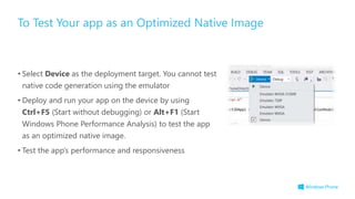 • Select Device as the deployment target. You cannot test
native code generation using the emulator
• Deploy and run your app on the device by using
Ctrl+F5 (Start without debugging) or Alt+F1 (Start
Windows Phone Performance Analysis) to test the app
as an optimized native image.
• Test the app’s performance and responsiveness
To Test Your app as an Optimized Native Image
 
