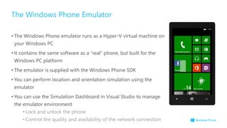 • The Windows Phone emulator runs as a Hyper-V virtual machine on
your Windows PC
• It contains the same software as a “real” phone, but built for the
Windows PC platform
• The emulator is supplied with the Windows Phone SDK
• You can perform location and orientation simulation using the
emulator
• You can use the Simulation Dashboard in Visual Studio to manage
the emulator environment
• Lock and unlock the phone
• Control the quality and availability of the network connection
The Windows Phone Emulator
 