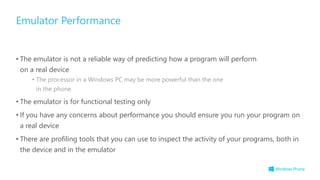 • The emulator is not a reliable way of predicting how a program will perform
on a real device
• The processor in a Windows PC may be more powerful than the one
in the phone
• The emulator is for functional testing only
• If you have any concerns about performance you should ensure you run your program on
a real device
• There are profiling tools that you can use to inspect the activity of your programs, both in
the device and in the emulator
Emulator Performance
 