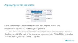 • Visual Studio lets you select the target device for a program when it runs
• The emulator is started the first time you deploy to it
• It will then remain running until you stop it, and maintain its own local storage during that time
• Emulators provided for each of the new screen resolutions, plus WVGA 512MB to emulate
reduced memory Windows Phone 7.5 devices
Deploying to the Emulator
 
