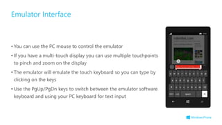 • You can use the PC mouse to control the emulator
• If you have a multi-touch display you can use multiple touchpoints
to pinch and zoom on the display
• The emulator will emulate the touch keyboard so you can type by
clicking on the keys
• Use the PgUp/PgDn keys to switch between the emulator software
keyboard and using your PC keyboard for text input
Emulator Interface
 