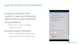 • Showing the Lock Screen in the
emulator is a good way of testing what
happens when your app is deactivated
• Using the Keyboard:
• Press F12 on your computer
keyboard twice
• Using the Simulation Dashboard:
• On the Visual Studio Tools menu,
open the Simulation Dashboard
Lock the Screen in the Emulator
 