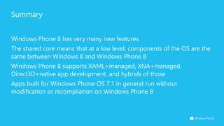Summary
Windows Phone 8 has very many new features
The shared core means that at a low level, components of the OS are the
same between Windows 8 and Windows Phone 8
Windows Phone 8 supports XAML+managed, XNA+managed,
Direct3D+native app development, and hybrids of those
Apps built for Windows Phone OS 7.1 in general run without
modification or recompilation on Windows Phone 8
 