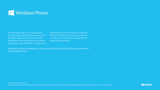 The information herein is for informational
purposes only an represents the current view of
Microsoft Corporation as of the date of this
presentation. Because Microsoft must respond
to changing market conditions, it should not be
interpreted to be a commitment on the part of
Microsoft, and Microsoft cannot guarantee the
accuracy of any information provided after the
date of this presentation.
© 2012 Microsoft Corporation.
All rights reserved. Microsoft, Windows, Windows Vista and other product names are or may be registered trademarks and/or trademarks in the U.S. and/or other countries.
MICROSOFT MAKES NO WARRANTIES, EXPRESS, IMPLIED OR STATUTORY, AS TO THE INFORMATION
IN THIS PRESENTATION.
 