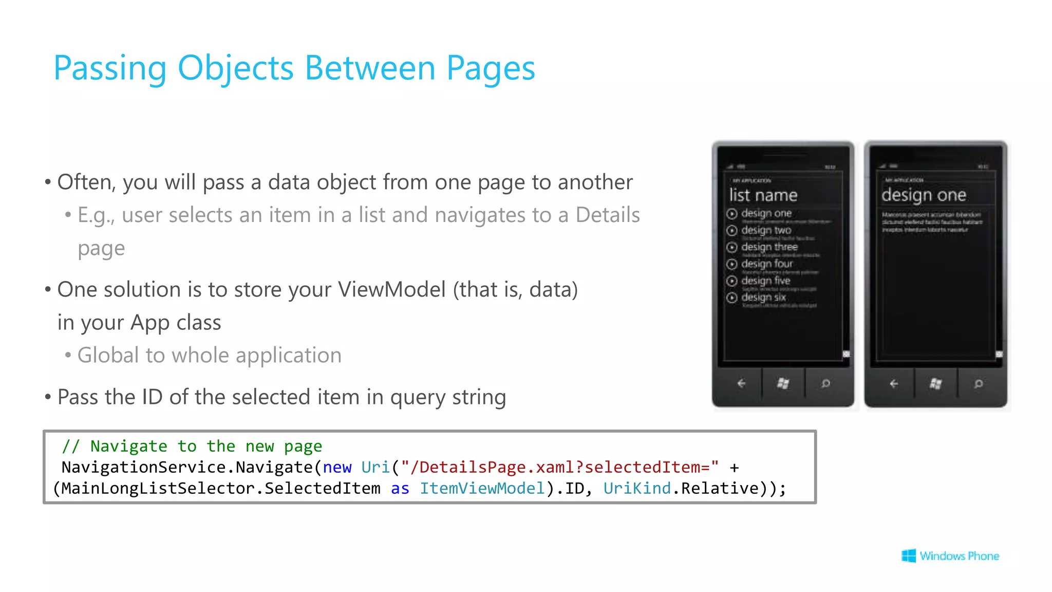 Passing Objects Between Pages
• Often, you will pass a data object from one page to another
• E.g., user selects an item in a list and navigates to a Details
page
• One solution is to store your ViewModel (that is, data)
in your App class
• Global to whole application
• Pass the ID of the selected item in query string
// Navigate to the new page
NavigationService.Navigate(new Uri("/DetailsPage.xaml?selectedItem=" +
(MainLongListSelector.SelectedItem as ItemViewModel).ID, UriKind.Relative));
 