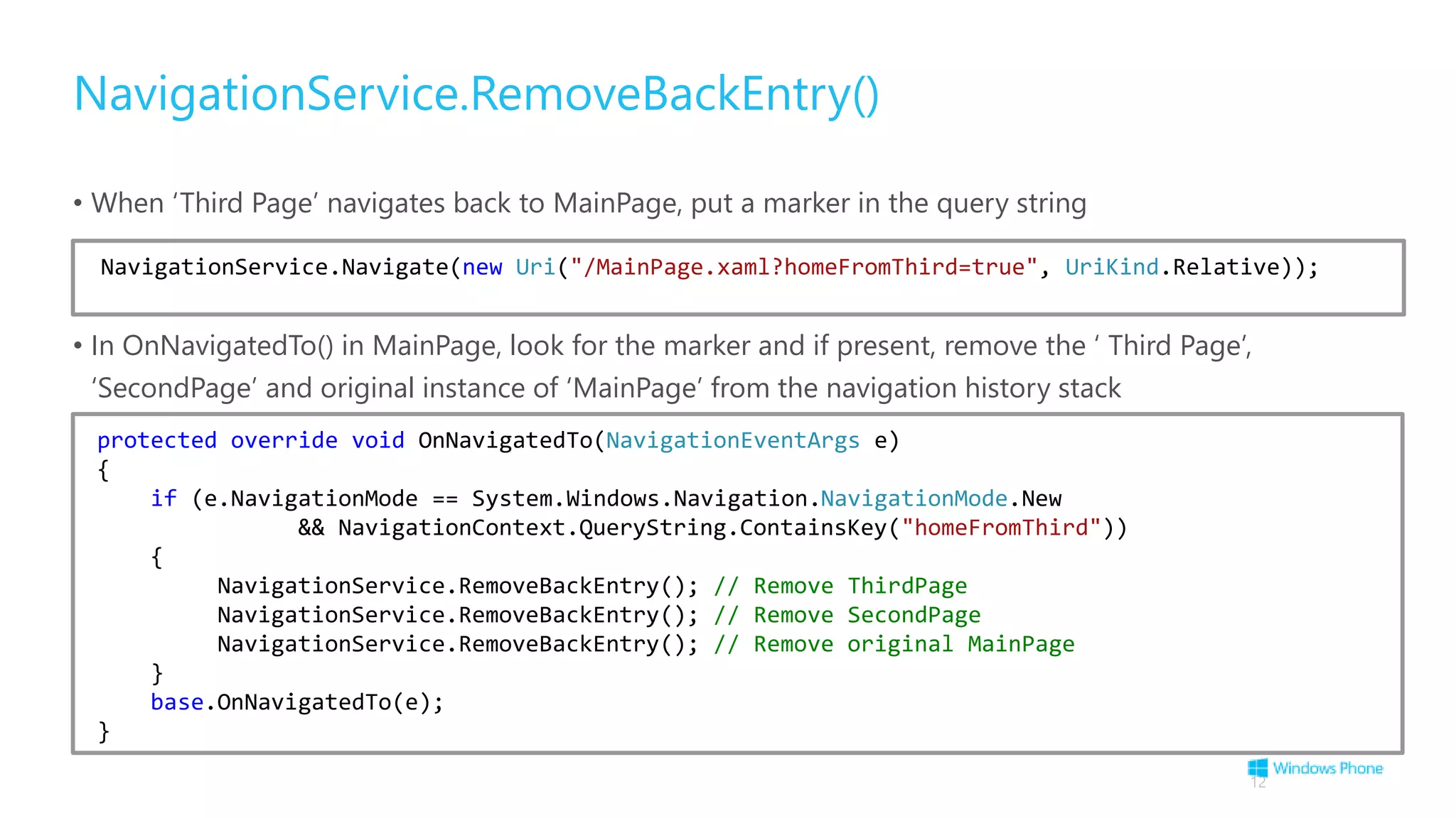 NavigationService.RemoveBackEntry()
• When ‘Third Page’ navigates back to MainPage, put a marker in the query string
• In OnNavigatedTo() in MainPage, look for the marker and if present, remove the ‘ Third Page’,
‘SecondPage’ and original instance of ‘MainPage’ from the navigation history stack
12
NavigationService.Navigate(new Uri("/MainPage.xaml?homeFromThird=true", UriKind.Relative));
protected override void OnNavigatedTo(NavigationEventArgs e)
{
if (e.NavigationMode == System.Windows.Navigation.NavigationMode.New
&& NavigationContext.QueryString.ContainsKey("homeFromThird"))
{
NavigationService.RemoveBackEntry(); // Remove ThirdPage
NavigationService.RemoveBackEntry(); // Remove SecondPage
NavigationService.RemoveBackEntry(); // Remove original MainPage
}
base.OnNavigatedTo(e);
}
 