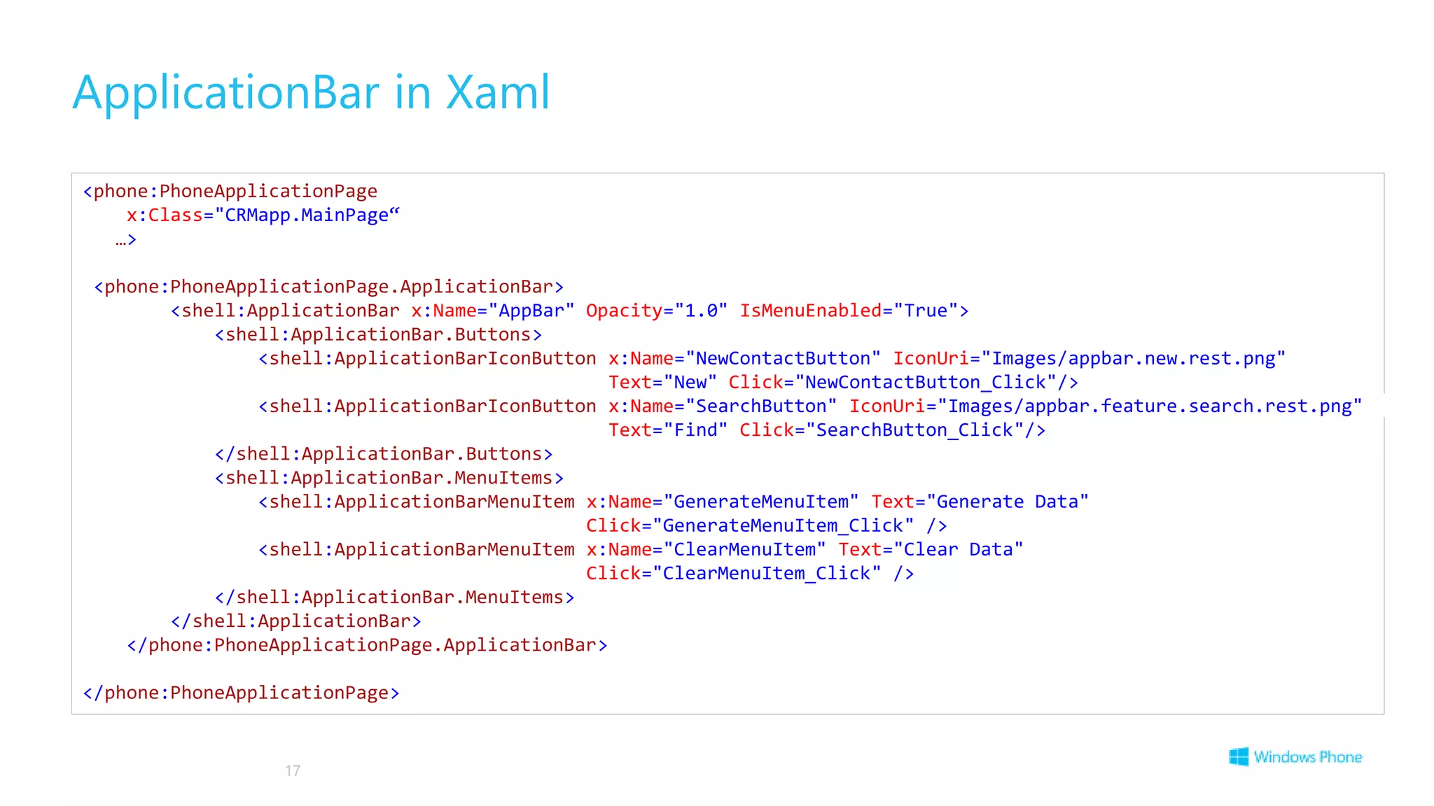 ApplicationBar in Xaml
17
<phone:PhoneApplicationPage
x:Class="CRMapp.MainPage“
…>
<phone:PhoneApplicationPage.ApplicationBar>
<shell:ApplicationBar x:Name="AppBar" Opacity="1.0" IsMenuEnabled="True">
<shell:ApplicationBar.Buttons>
<shell:ApplicationBarIconButton x:Name="NewContactButton" IconUri="Images/appbar.new.rest.png"
Text="New" Click="NewContactButton_Click"/>
<shell:ApplicationBarIconButton x:Name="SearchButton" IconUri="Images/appbar.feature.search.rest.png"
Text="Find" Click="SearchButton_Click"/>
</shell:ApplicationBar.Buttons>
<shell:ApplicationBar.MenuItems>
<shell:ApplicationBarMenuItem x:Name="GenerateMenuItem" Text="Generate Data"
Click="GenerateMenuItem_Click" />
<shell:ApplicationBarMenuItem x:Name="ClearMenuItem" Text="Clear Data"
Click="ClearMenuItem_Click" />
</shell:ApplicationBar.MenuItems>
</shell:ApplicationBar>
</phone:PhoneApplicationPage.ApplicationBar>
</phone:PhoneApplicationPage>
 