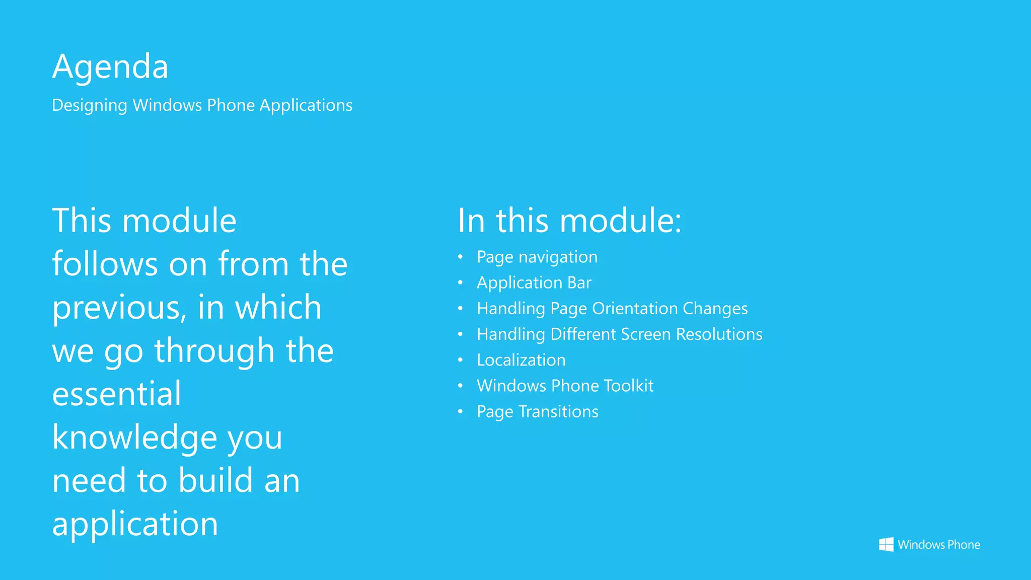 Agenda
Designing Windows Phone Applications
This module
follows on from the
previous, in which
we go through the
essential
knowledge you
need to build an
application
In this module:
• Page navigation
• Application Bar
• Handling Page Orientation Changes
• Handling Different Screen Resolutions
• Localization
• Windows Phone Toolkit
• Page Transitions
 