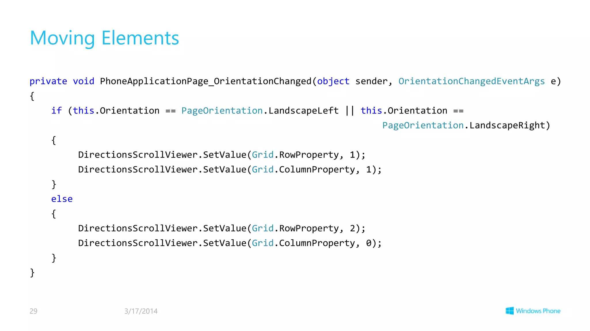 Moving Elements
private void PhoneApplicationPage_OrientationChanged(object sender, OrientationChangedEventArgs e)
{
if (this.Orientation == PageOrientation.LandscapeLeft || this.Orientation ==
PageOrientation.LandscapeRight)
{
DirectionsScrollViewer.SetValue(Grid.RowProperty, 1);
DirectionsScrollViewer.SetValue(Grid.ColumnProperty, 1);
}
else
{
DirectionsScrollViewer.SetValue(Grid.RowProperty, 2);
DirectionsScrollViewer.SetValue(Grid.ColumnProperty, 0);
}
}
3/17/201429
 