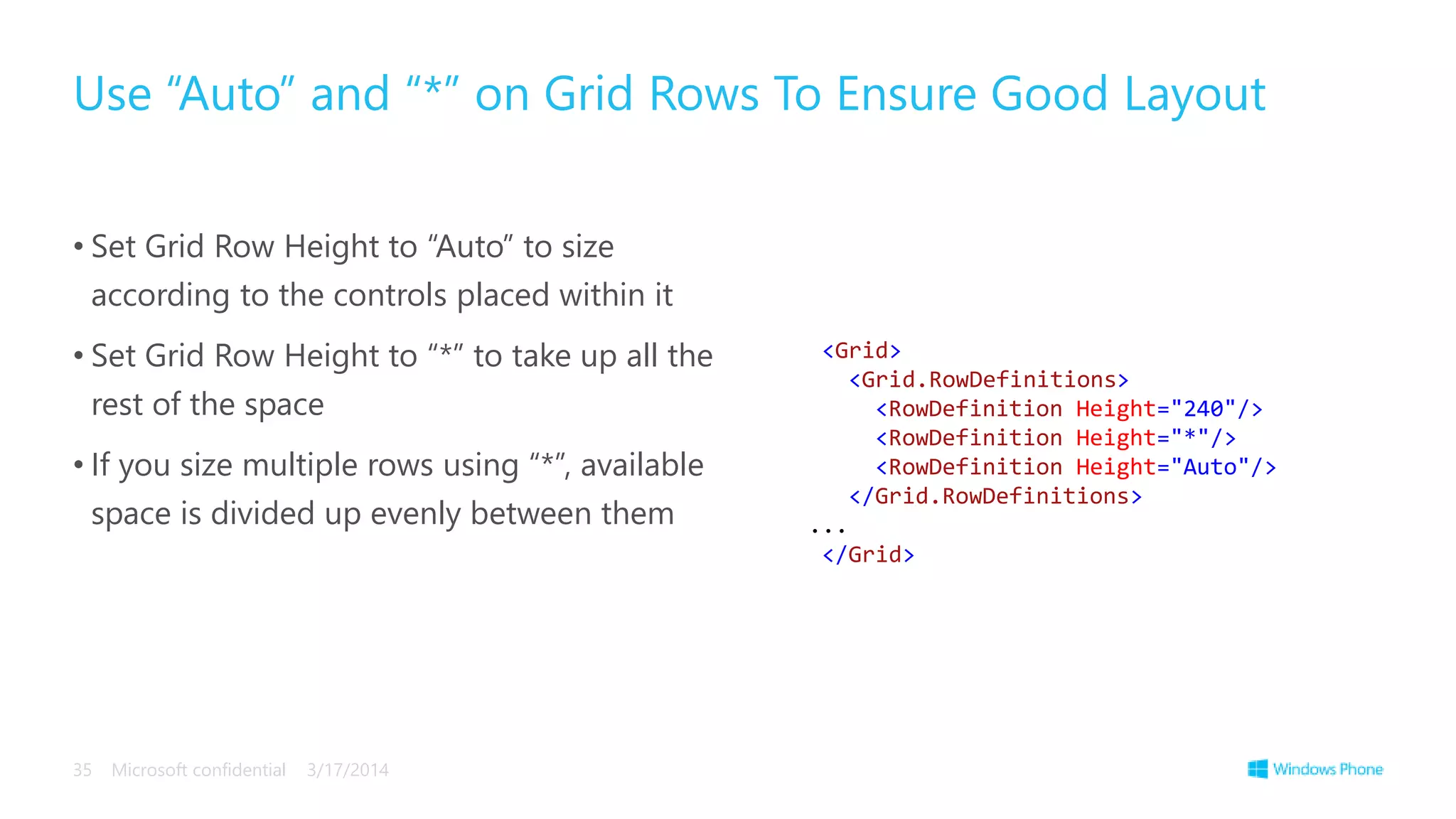 • Set Grid Row Height to “Auto” to size
according to the controls placed within it
• Set Grid Row Height to “*” to take up all the
rest of the space
• If you size multiple rows using “*”, available
space is divided up evenly between them
Use “Auto” and “*” on Grid Rows To Ensure Good Layout
3/17/2014Microsoft confidential35
<Grid>
<Grid.RowDefinitions>
<RowDefinition Height="240"/>
<RowDefinition Height="*"/>
<RowDefinition Height="Auto"/>
</Grid.RowDefinitions>
...
</Grid>
 