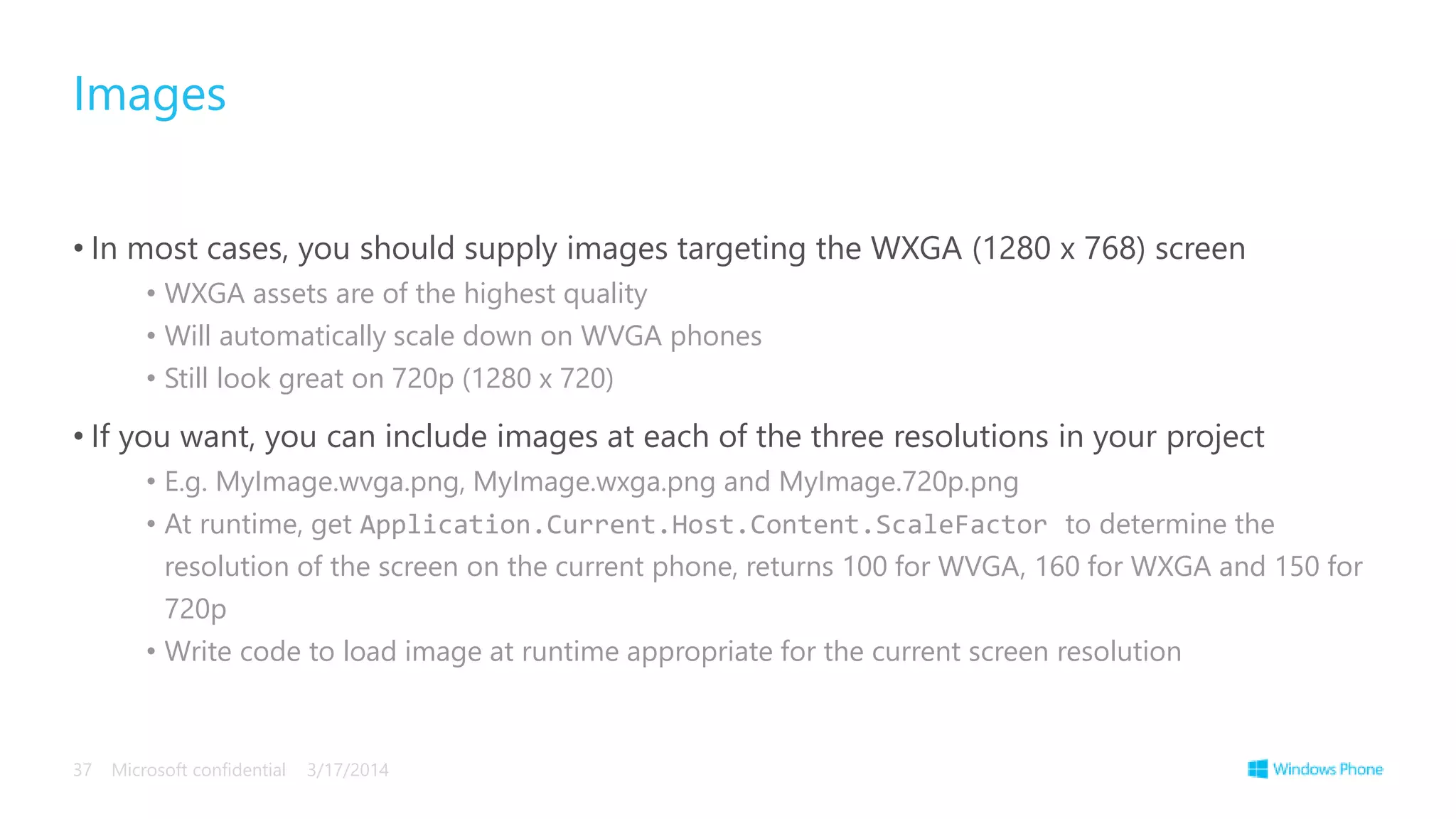 • In most cases, you should supply images targeting the WXGA (1280 x 768) screen
• WXGA assets are of the highest quality
• Will automatically scale down on WVGA phones
• Still look great on 720p (1280 x 720)
• If you want, you can include images at each of the three resolutions in your project
• E.g. MyImage.wvga.png, MyImage.wxga.png and MyImage.720p.png
• At runtime, get Application.Current.Host.Content.ScaleFactor to determine the
resolution of the screen on the current phone, returns 100 for WVGA, 160 for WXGA and 150 for
720p
• Write code to load image at runtime appropriate for the current screen resolution
Images
3/17/2014Microsoft confidential37
 