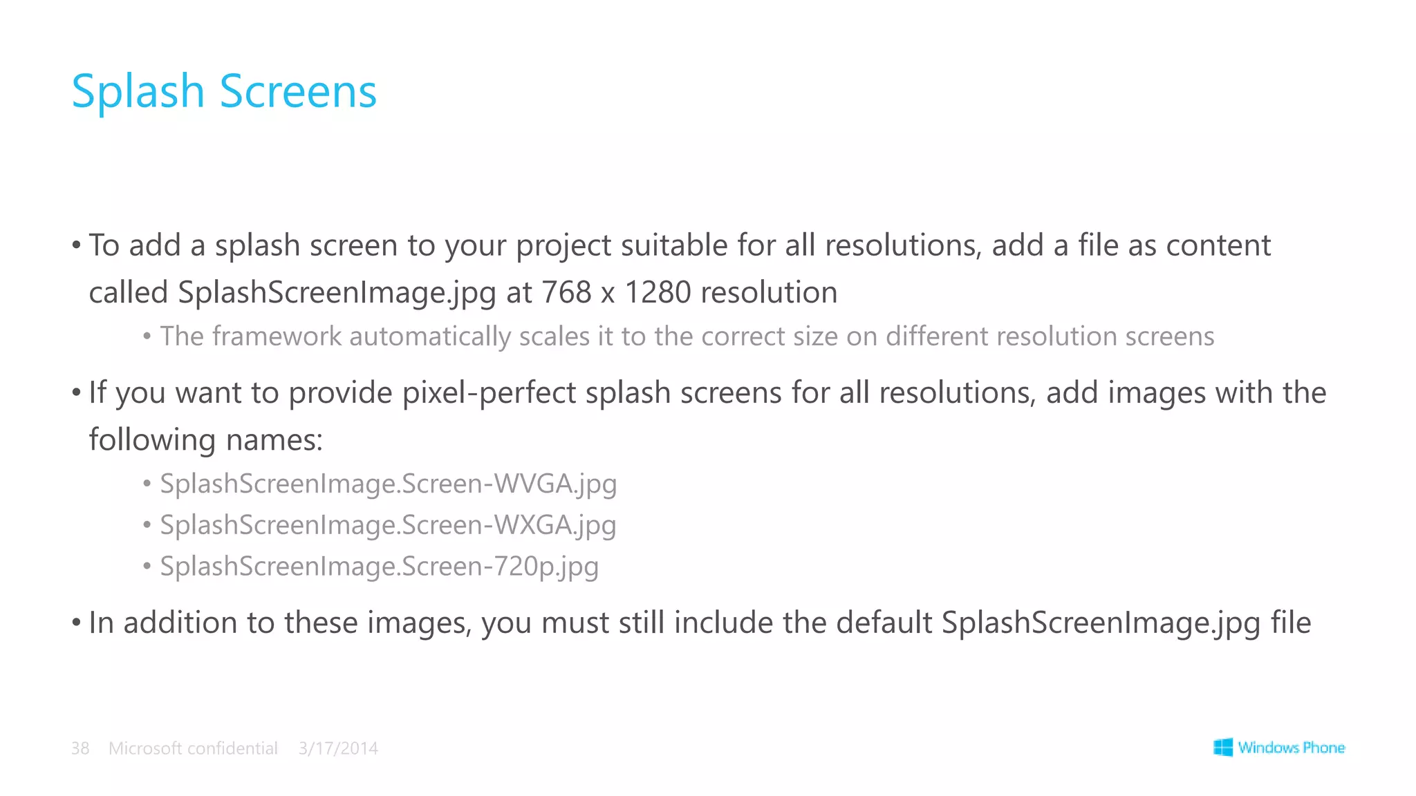 • To add a splash screen to your project suitable for all resolutions, add a file as content
called SplashScreenImage.jpg at 768 x 1280 resolution
• The framework automatically scales it to the correct size on different resolution screens
• If you want to provide pixel-perfect splash screens for all resolutions, add images with the
following names:
• SplashScreenImage.Screen-WVGA.jpg
• SplashScreenImage.Screen-WXGA.jpg
• SplashScreenImage.Screen-720p.jpg
• In addition to these images, you must still include the default SplashScreenImage.jpg file
Splash Screens
3/17/2014Microsoft confidential38
 
