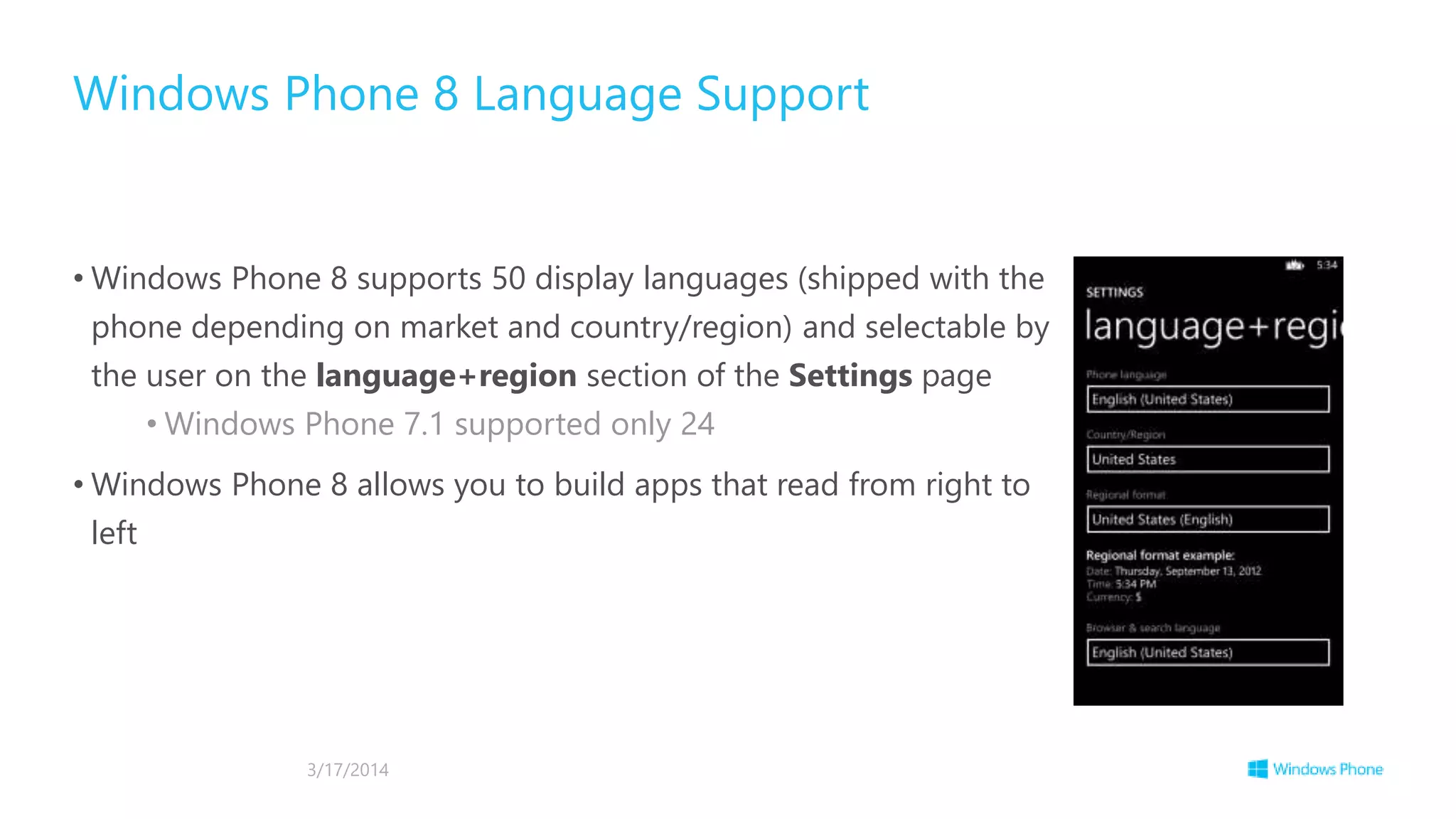 • Windows Phone 8 supports 50 display languages (shipped with the
phone depending on market and country/region) and selectable by
the user on the language+region section of the Settings page
• Windows Phone 7.1 supported only 24
• Windows Phone 8 allows you to build apps that read from right to
left
Windows Phone 8 Language Support
3/17/2014
 