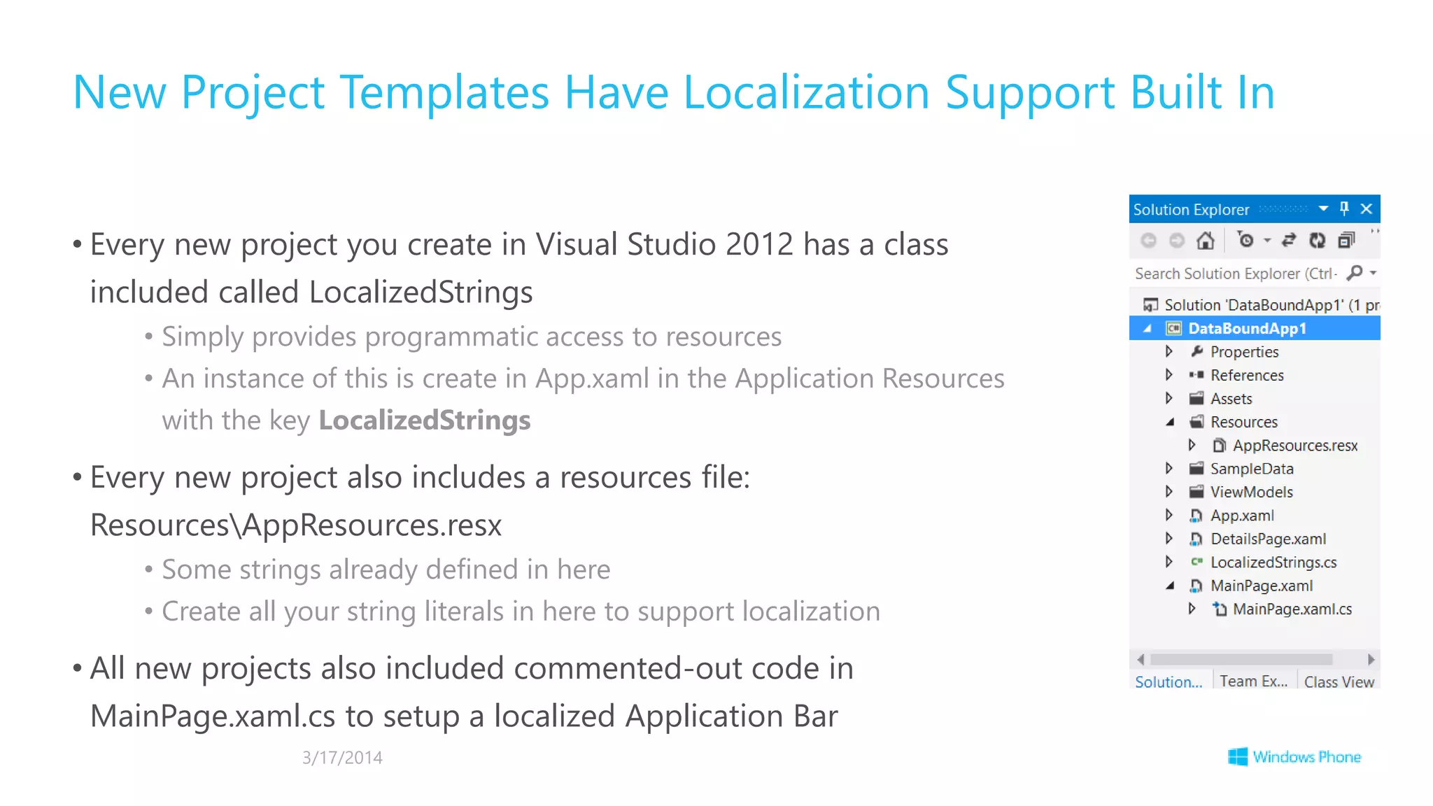 • Every new project you create in Visual Studio 2012 has a class
included called LocalizedStrings
• Simply provides programmatic access to resources
• An instance of this is create in App.xaml in the Application Resources
with the key LocalizedStrings
• Every new project also includes a resources file:
ResourcesAppResources.resx
• Some strings already defined in here
• Create all your string literals in here to support localization
• All new projects also included commented-out code in
MainPage.xaml.cs to setup a localized Application Bar
New Project Templates Have Localization Support Built In
3/17/2014
 