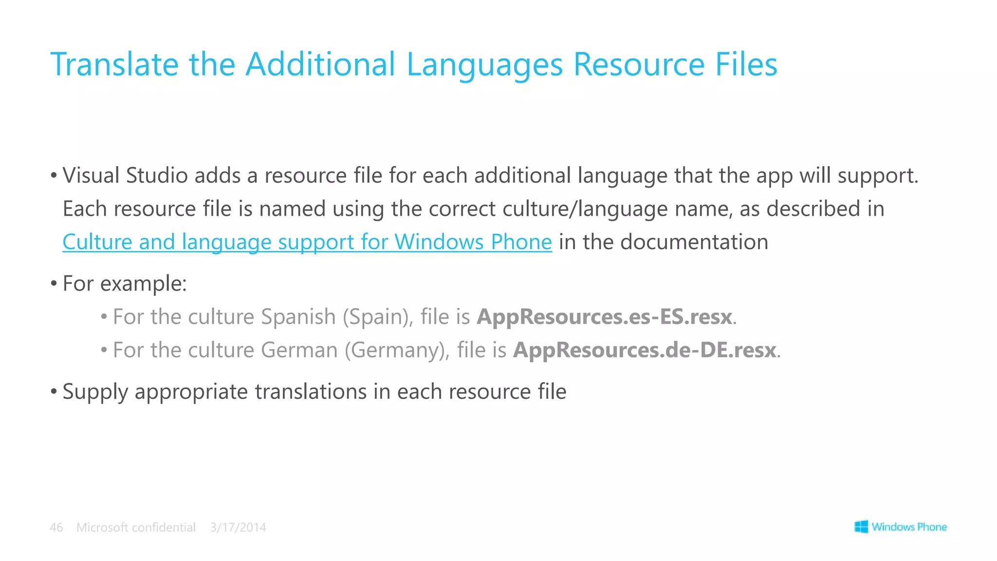 • Visual Studio adds a resource file for each additional language that the app will support.
Each resource file is named using the correct culture/language name, as described in
Culture and language support for Windows Phone in the documentation
• For example:
• For the culture Spanish (Spain), file is AppResources.es-ES.resx.
• For the culture German (Germany), file is AppResources.de-DE.resx.
• Supply appropriate translations in each resource file
Translate the Additional Languages Resource Files
3/17/2014Microsoft confidential46
 