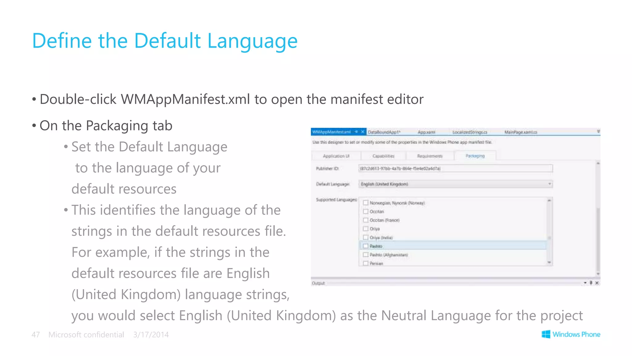 • Double-click WMAppManifest.xml to open the manifest editor
• On the Packaging tab
• Set the Default Language
to the language of your
default resources
• This identifies the language of the
strings in the default resources file.
For example, if the strings in the
default resources file are English
(United Kingdom) language strings,
you would select English (United Kingdom) as the Neutral Language for the project
Define the Default Language
3/17/2014Microsoft confidential47
 