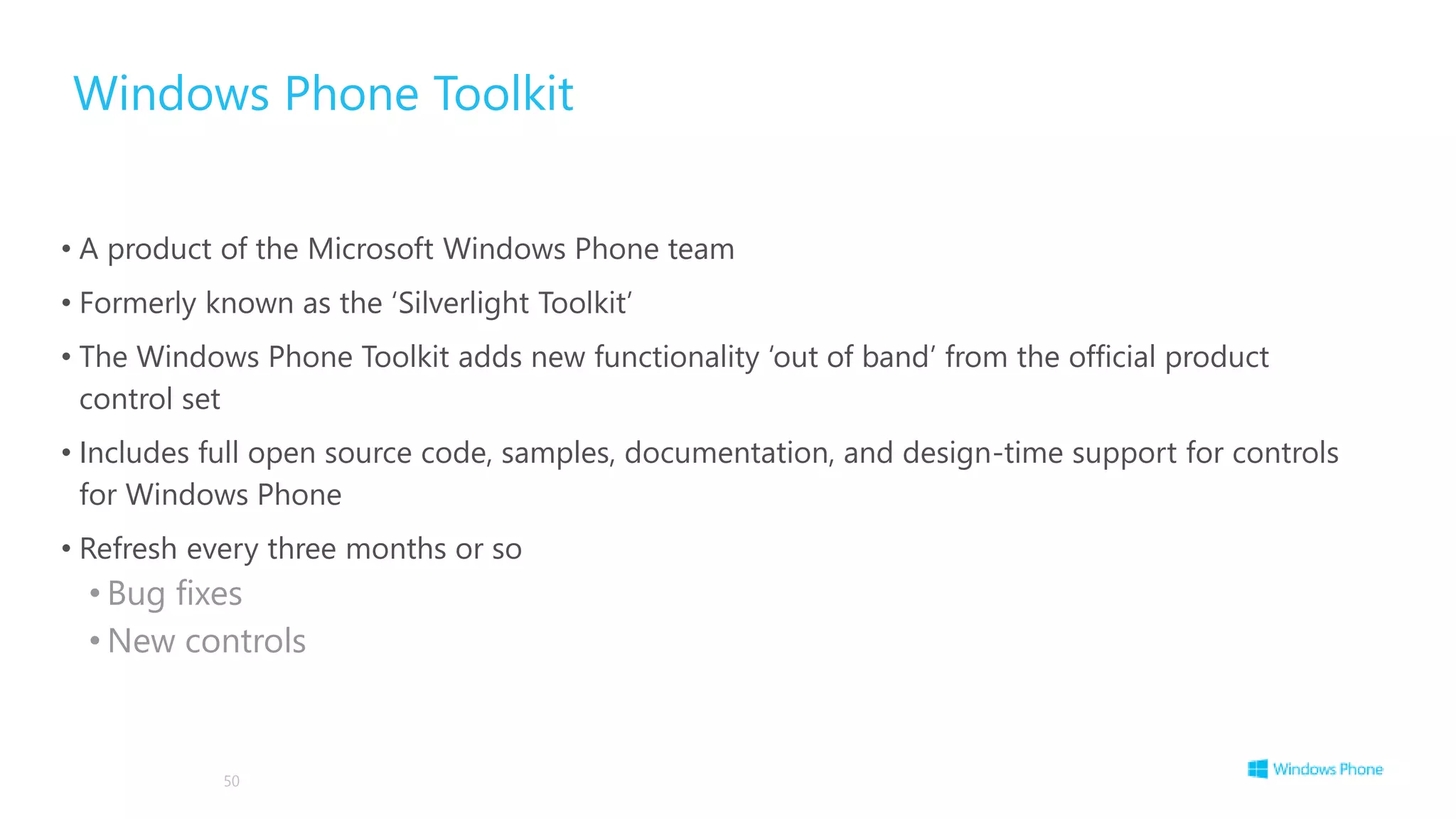 Windows Phone Toolkit
• A product of the Microsoft Windows Phone team
• Formerly known as the ‘Silverlight Toolkit’
• The Windows Phone Toolkit adds new functionality ‘out of band’ from the official product
control set
• Includes full open source code, samples, documentation, and design-time support for controls
for Windows Phone
• Refresh every three months or so
• Bug fixes
• New controls
50
 