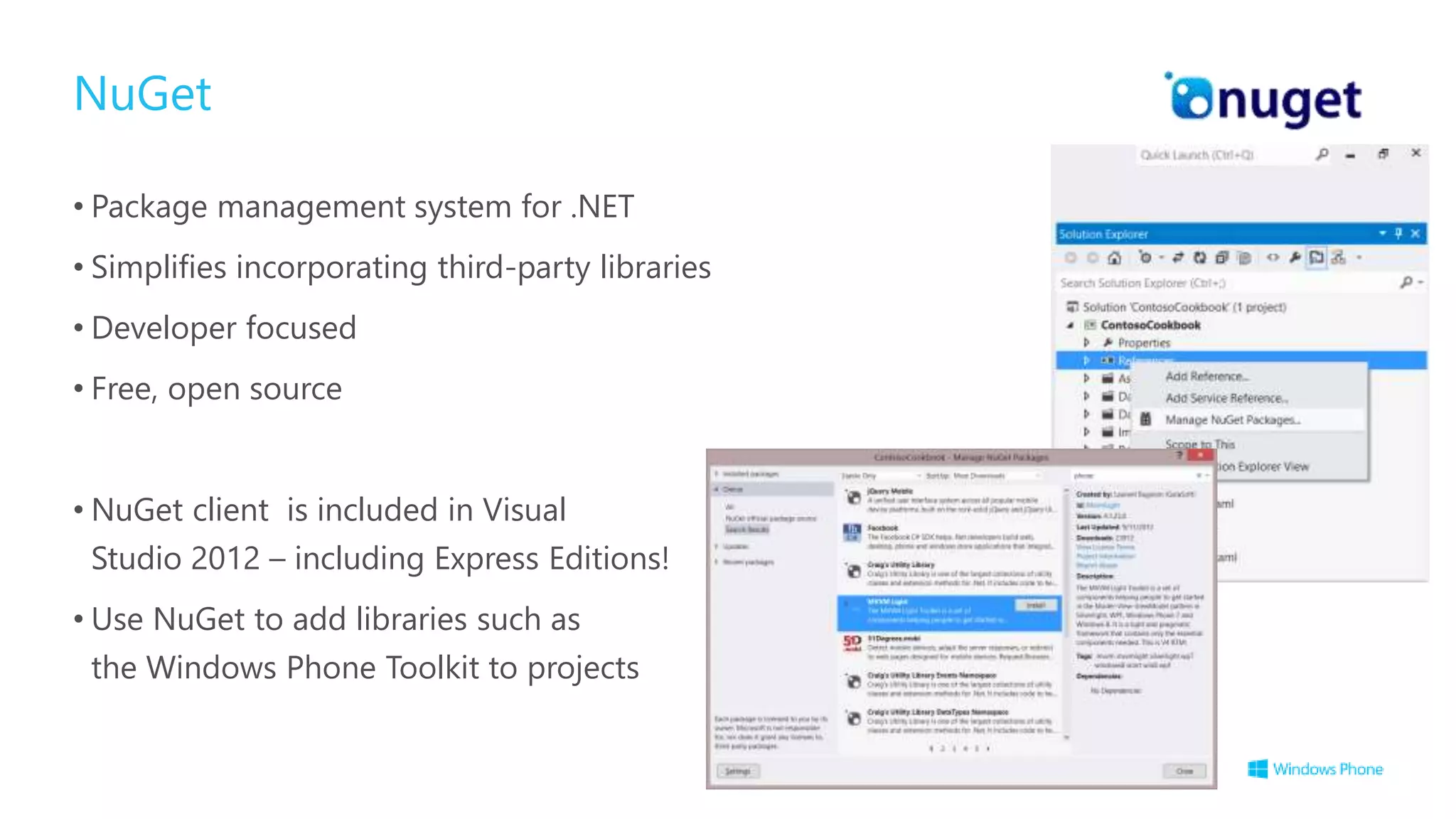 NuGet
• Package management system for .NET
• Simplifies incorporating third-party libraries
• Developer focused
• Free, open source
• NuGet client is included in Visual
Studio 2012 – including Express Editions!
• Use NuGet to add libraries such as
the Windows Phone Toolkit to projects
 