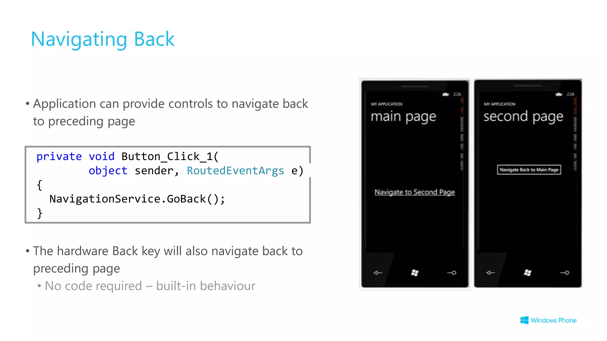 Navigating Back
• Application can provide controls to navigate back
to preceding page
• The hardware Back key will also navigate back to
preceding page
• No code required – built-in behaviour
private void Button_Click_1(
object sender, RoutedEventArgs e)
{
NavigationService.GoBack();
}
 