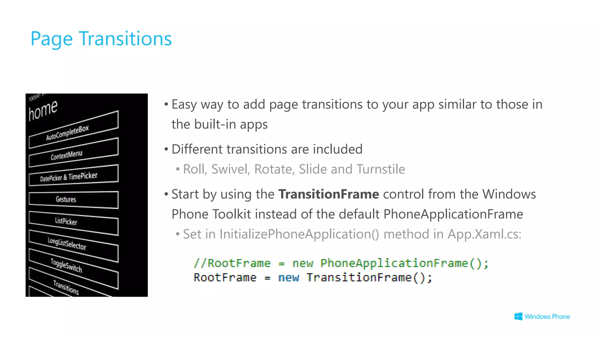 Page Transitions
• Easy way to add page transitions to your app similar to those in
the built-in apps
• Different transitions are included
• Roll, Swivel, Rotate, Slide and Turnstile
• Start by using the TransitionFrame control from the Windows
Phone Toolkit instead of the default PhoneApplicationFrame
• Set in InitializePhoneApplication() method in App.Xaml.cs:
 