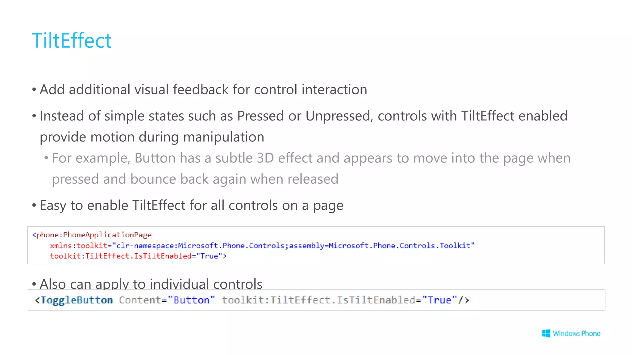 TiltEffect
• Add additional visual feedback for control interaction
• Instead of simple states such as Pressed or Unpressed, controls with TiltEffect enabled
provide motion during manipulation
• For example, Button has a subtle 3D effect and appears to move into the page when
pressed and bounce back again when released
• Easy to enable TiltEffect for all controls on a page
• Also can apply to individual controls
 