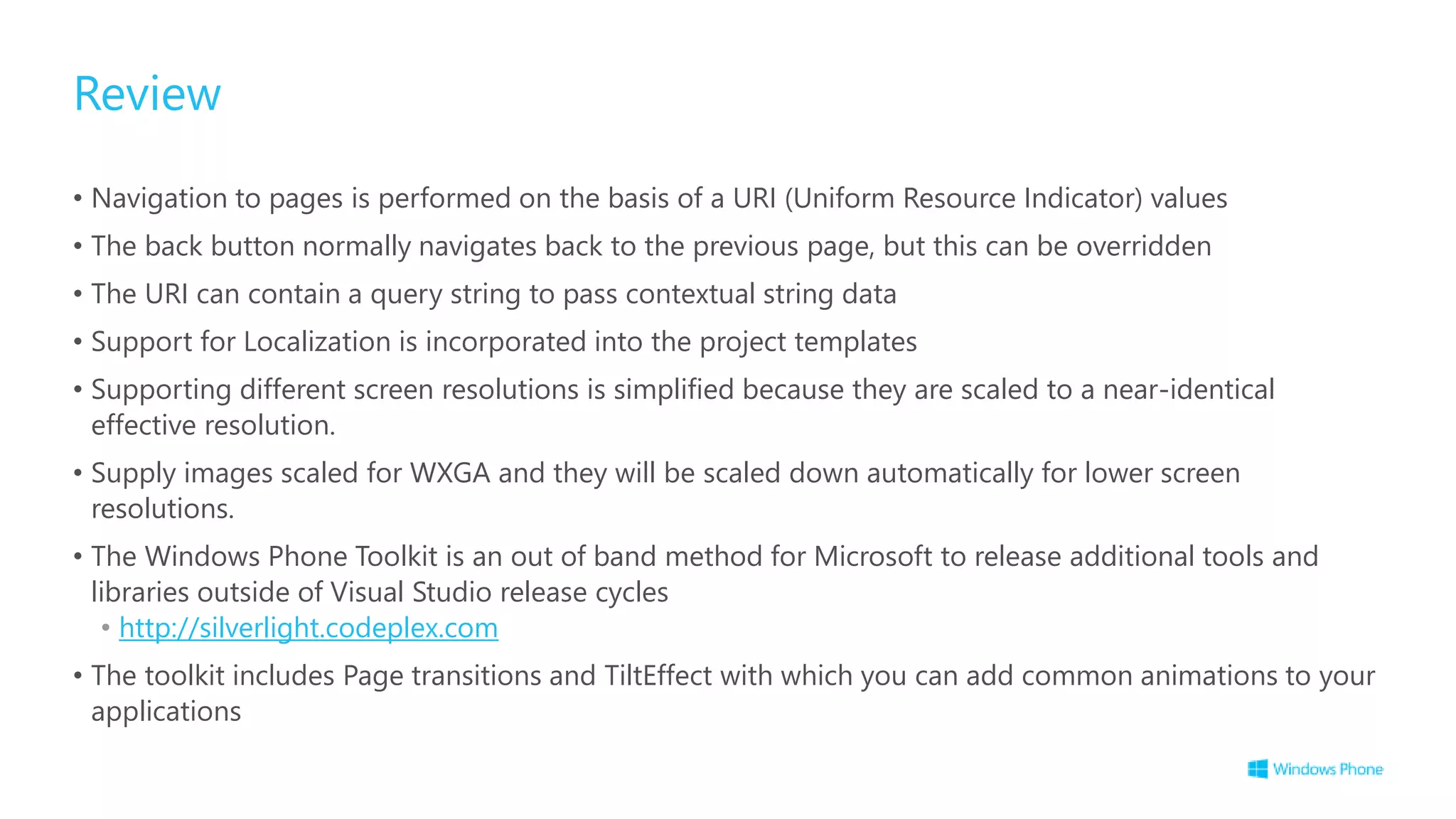 Review
• Navigation to pages is performed on the basis of a URI (Uniform Resource Indicator) values
• The back button normally navigates back to the previous page, but this can be overridden
• The URI can contain a query string to pass contextual string data
• Support for Localization is incorporated into the project templates
• Supporting different screen resolutions is simplified because they are scaled to a near-identical
effective resolution.
• Supply images scaled for WXGA and they will be scaled down automatically for lower screen
resolutions.
• The Windows Phone Toolkit is an out of band method for Microsoft to release additional tools and
libraries outside of Visual Studio release cycles
• http://silverlight.codeplex.com
• The toolkit includes Page transitions and TiltEffect with which you can add common animations to your
applications
 