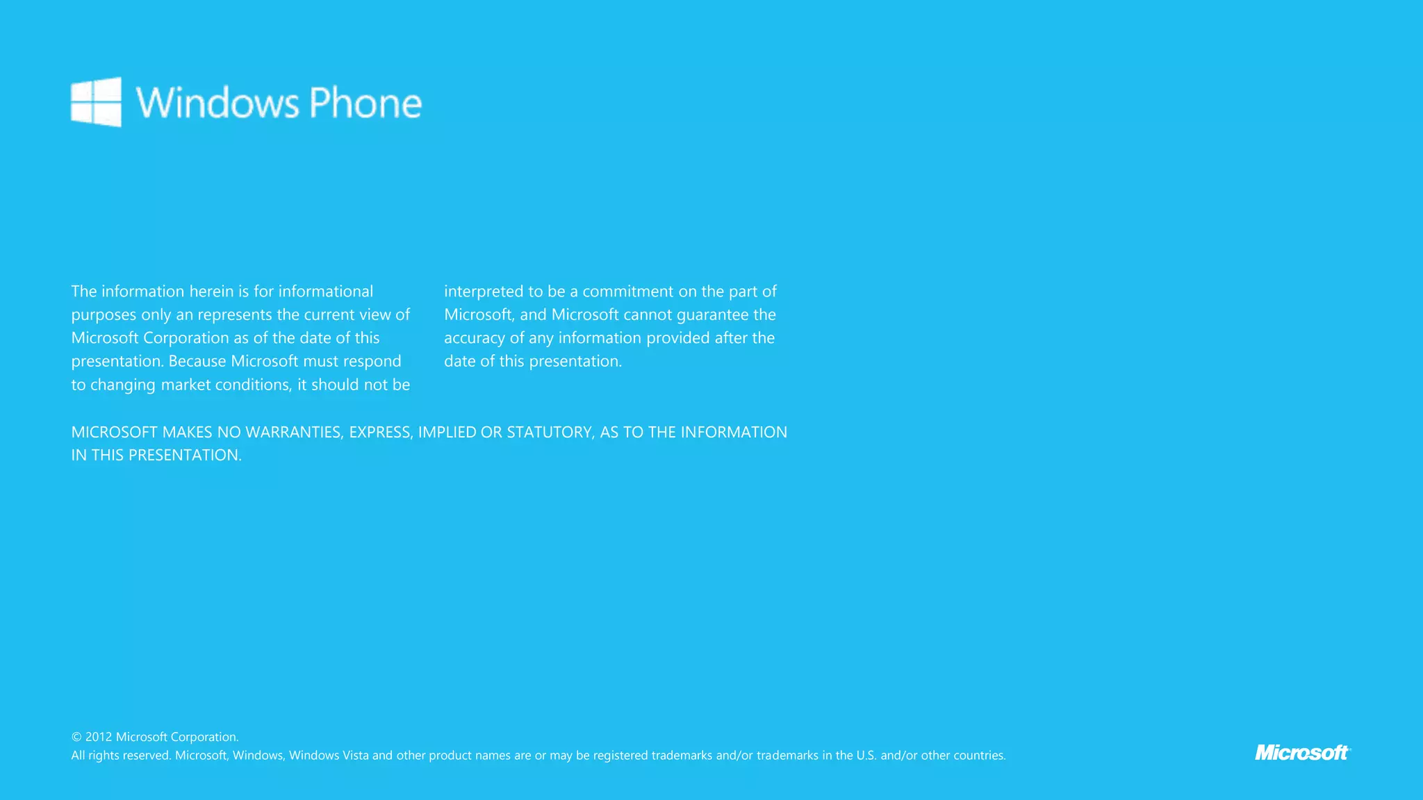 The information herein is for informational
purposes only an represents the current view of
Microsoft Corporation as of the date of this
presentation. Because Microsoft must respond
to changing market conditions, it should not be
interpreted to be a commitment on the part of
Microsoft, and Microsoft cannot guarantee the
accuracy of any information provided after the
date of this presentation.
© 2012 Microsoft Corporation.
All rights reserved. Microsoft, Windows, Windows Vista and other product names are or may be registered trademarks and/or trademarks in the U.S. and/or other countries.
MICROSOFT MAKES NO WARRANTIES, EXPRESS, IMPLIED OR STATUTORY, AS TO THE INFORMATION
IN THIS PRESENTATION.
 
