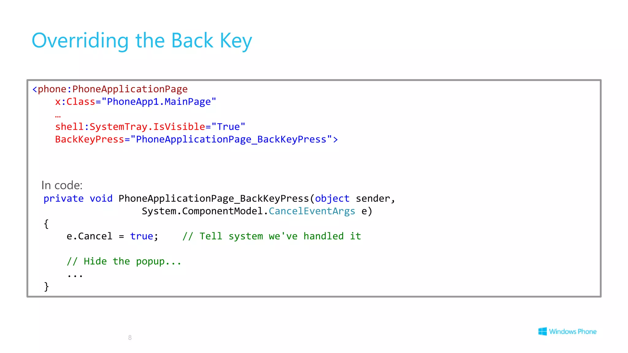 Overriding the Back Key
8
<phone:PhoneApplicationPage
x:Class="PhoneApp1.MainPage"
…
shell:SystemTray.IsVisible="True"
BackKeyPress="PhoneApplicationPage_BackKeyPress">
In code:
private void PhoneApplicationPage_BackKeyPress(object sender,
System.ComponentModel.CancelEventArgs e)
{
e.Cancel = true; // Tell system we've handled it
// Hide the popup...
...
}
 