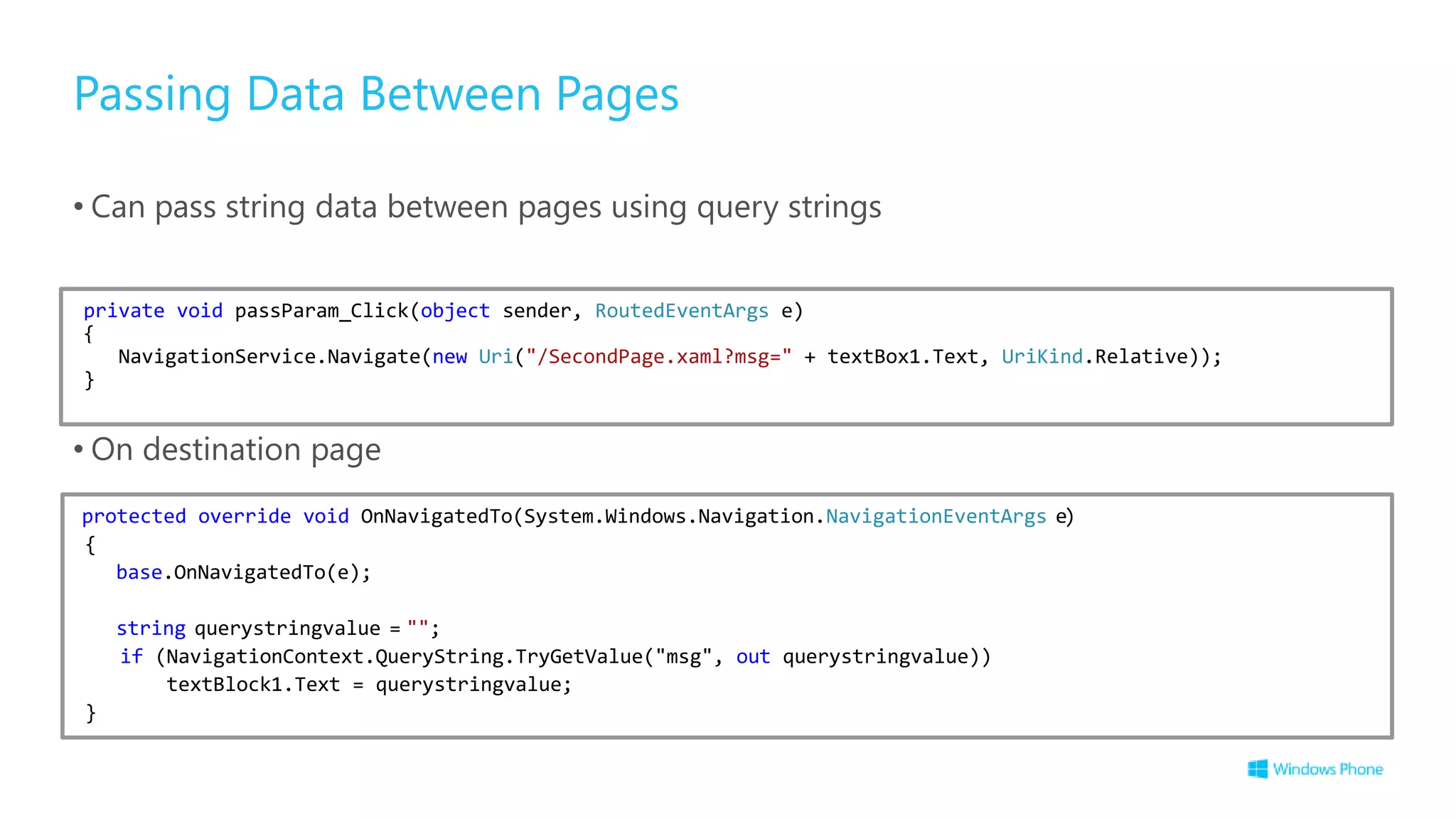 Passing Data Between Pages
• Can pass string data between pages using query strings
• On destination page
private void passParam_Click(object sender, RoutedEventArgs e)
{
NavigationService.Navigate(new Uri("/SecondPage.xaml?msg=" + textBox1.Text, UriKind.Relative));
}
protected override void OnNavigatedTo(System.Windows.Navigation.NavigationEventArgs e)
{
base.OnNavigatedTo(e);
string querystringvalue = "";
if (NavigationContext.QueryString.TryGetValue("msg", out querystringvalue))
textBlock1.Text = querystringvalue;
}
 