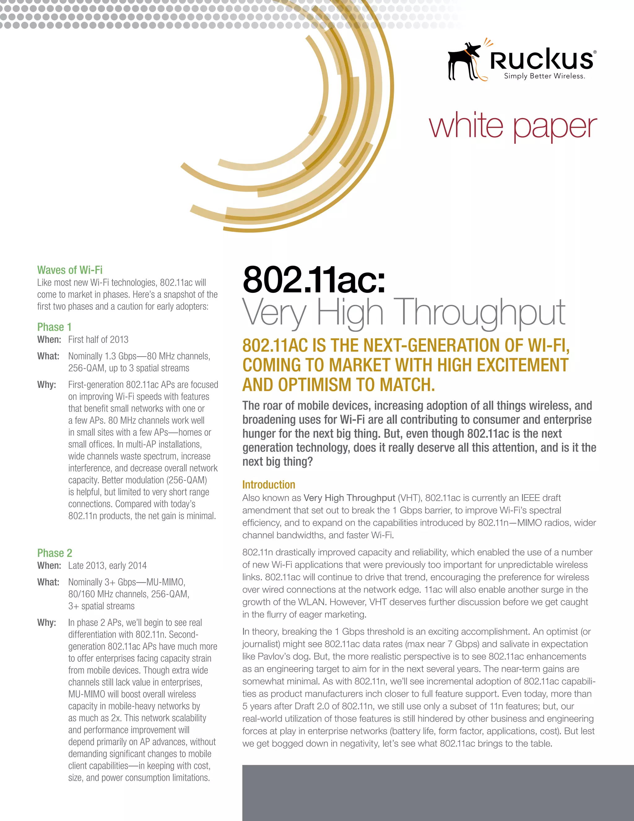 white paper


Waves of Wi-Fi
Like most new Wi-Fi technologies, 802.11ac will
come to market in phases. Here’s a snapshot of the
                                                     802.11ac:
first two phases and a caution for early adopters:

Phase 1
When:	 First half of 2013
                                                     Very High Throughput
What:	Nominally 1.3 Gbps—80 MHz channels,
                                                     802.11ac is the next-generation of Wi-Fi,
       256-QAM, up to 3 spatial streams              coming to market with high excitement
Why:	First-generation 802.11ac APs are focused
      on improving Wi-Fi speeds with features
                                                     and optimism to match.
      that benefit small networks with one or        The roar of mobile devices, increasing adoption of all things wireless, and
      a few APs. 80 MHz channels work well           broadening uses for Wi-Fi are all contributing to consumer and enterprise
      in small sites with a few APs—homes or         hunger for the next big thing. But, even though 802.11ac is the next
      small offices. In multi-AP installations,      generation technology, does it really deserve all this attention, and is it the
      wide channels waste spectrum, increase
      interference, and decrease overall network
                                                     next big thing?
      capacity. Better modulation (256-QAM)
                                                     Introduction
      is helpful, but limited to very short range
                                                     Also known as Very High Throughput (VHT), 802.11ac is currently an IEEE draft
      connections. Compared with today’s
                                                     amendment that set out to break the 1 Gbps barrier, to improve Wi-Fi’s spectral
      802.11n products, the net gain is minimal.
                                                     efficiency, and to expand on the capabilities introduced by 802.11n—MIMO radios, wider
                                                     channel bandwidths, and faster Wi-Fi.
Phase 2                                              802.11n drastically improved capacity and reliability, which enabled the use of a number
When:	 Late 2013, early 2014                         of new Wi-Fi applications that were previously too important for unpredictable wireless
                                                     links. 802.11ac will continue to drive that trend, encouraging the preference for wireless
What:	Nominally 3+ Gbps—MU-MIMO,
       80/160 MHz channels, 256-QAM,                 over wired connections at the network edge. 11ac will also enable another surge in the
       3+ spatial streams                            growth of the WLAN. However, VHT deserves further discussion before we get caught
                                                     in the flurry of eager marketing.
Why: 	 phase 2 APs, we’ll begin to see real
       In
       differentiation with 802.11n. Second-         In theory, breaking the 1 Gbps threshold is an exciting accomplishment. An optimist (or
       generation 802.11ac APs have much more        journalist) might see 802.11ac data rates (max near 7 Gbps) and salivate in expectation
       to offer enterprises facing capacity strain   like Pavlov’s dog. But, the more realistic perspective is to see 802.11ac enhancements
       from mobile devices. Though extra wide        as an engineering target to aim for in the next several years. The near-term gains are
       channels still lack value in enterprises,     somewhat minimal. As with 802.11n, we’ll see incremental adoption of 802.11ac capabili-
       MU-MIMO will boost overall wireless           ties as product manufacturers inch closer to full feature support. Even today, more than
       capacity in mobile-heavy networks by          5 years after Draft 2.0 of 802.11n, we still use only a subset of 11n features; but, our
       as much as 2x. This network scalability       real-world utilization of those features is still hindered by other business and engineering
       and performance improvement will              forces at play in enterprise networks (battery life, form factor, applications, cost). But lest
       depend primarily on AP advances, without      we get bogged down in negativity, let’s see what 802.11ac brings to the table.
       demanding significant changes to mobile
       client capabilities—in keeping with cost,
       size, and power consumption limitations.
 