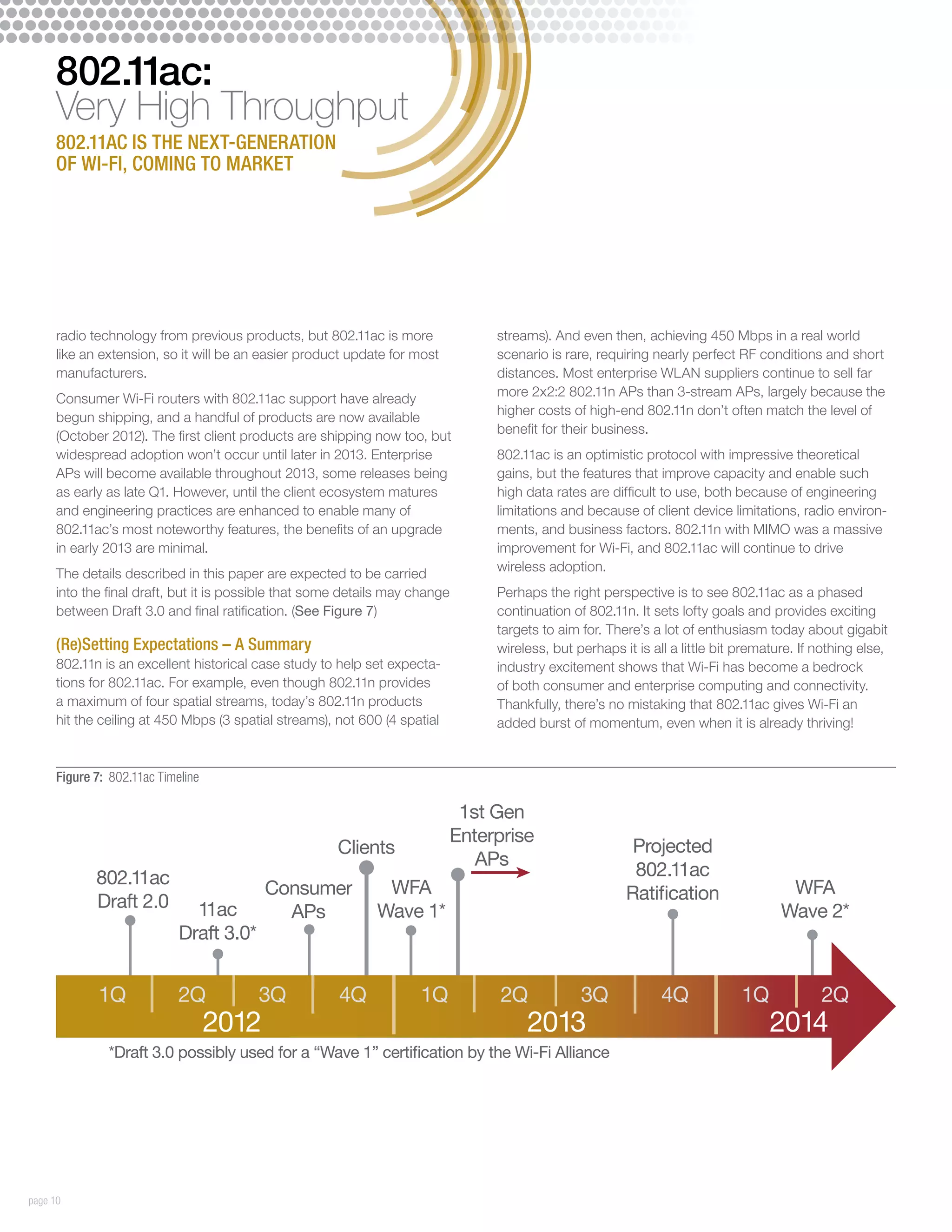 802.11ac:
     Very High Throughput
     802.11ac is the next-generation
     of Wi-Fi, coming to market




     radio technology from previous products, but 802.11ac is more                streams). And even then, achieving 450 Mbps in a real world
     like an extension, so it will be an easier product update for most           scenario is rare, requiring nearly perfect RF conditions and short
     manufacturers.                                                               distances. Most enterprise WLAN suppliers continue to sell far
                                                                                  more 2x2:2 802.11n APs than 3-stream APs, largely because the
     Consumer Wi-Fi routers with 802.11ac support have already
                                                                                  higher costs of high-end 802.11n don’t often match the level of
     begun shipping, and a handful of products are now available
                                                                                  benefit for their business.
     (October 2012). The first client products are shipping now too, but
     widespread adoption won’t occur until later in 2013. Enterprise              802.11ac is an optimistic protocol with impressive theoretical
     APs will become available throughout 2013, some releases being               gains, but the features that improve capacity and enable such
     as early as late Q1. However, until the client ecosystem matures             high data rates are difficult to use, both because of engineering
     and engineering practices are enhanced to enable many of                     limitations and because of client device limitations, radio environ-
     802.11ac’s most noteworthy features, the benefits of an upgrade              ments, and business factors. 802.11n with MIMO was a massive
     in early 2013 are minimal.                                                   improvement for Wi-Fi, and 802.11ac will continue to drive
                                                                                  wireless adoption.
     The details described in this paper are expected to be carried
     into the final draft, but it is possible that some details may change        Perhaps the right perspective is to see 802.11ac as a phased
     between Draft 3.0 and final ratification. (See Figure 7)                     continuation of 802.11n. It sets lofty goals and provides exciting
                                                                                  targets to aim for. There’s a lot of enthusiasm today about gigabit
     (Re)Setting Expectations – A Summary                                         wireless, but perhaps it is all a little bit premature. If nothing else,
     802.11n is an excellent historical case study to help set expecta-           industry excitement shows that Wi-Fi has become a bedrock
     tions for 802.11ac. For example, even though 802.11n provides                of both consumer and enterprise computing and connectivity.
     a maximum of four spatial streams, today’s 802.11n products                  Thankfully, there’s no mistaking that 802.11ac gives Wi-Fi an
     hit the ceiling at 450 Mbps (3 spatial streams), not 600 (4 spatial          added burst of momentum, even when it is already thriving!


     Figure 7: 802.11ac Timeline

                                                                              1st Gen
                                                                             Enterprise
                                                      Clients                                             Projected
                                                                                APs
            802.11ac                                                                                      802.11ac
                                          Consumer            WFA                                        Ratification                  WFA
            Draft 2.0         11ac                           Wave 1*                                                                  Wave 2*
                                            APs
                            Draft 3.0*


             1Q             2Q           3Q           4Q            1Q             2Q            3Q             4Q             1Q            2Q
                                   2012                                                2013                                         2014
              *Draft 3.0 possibly used for a “Wave 1” certification by the Wi-Fi Alliance




page 10
 