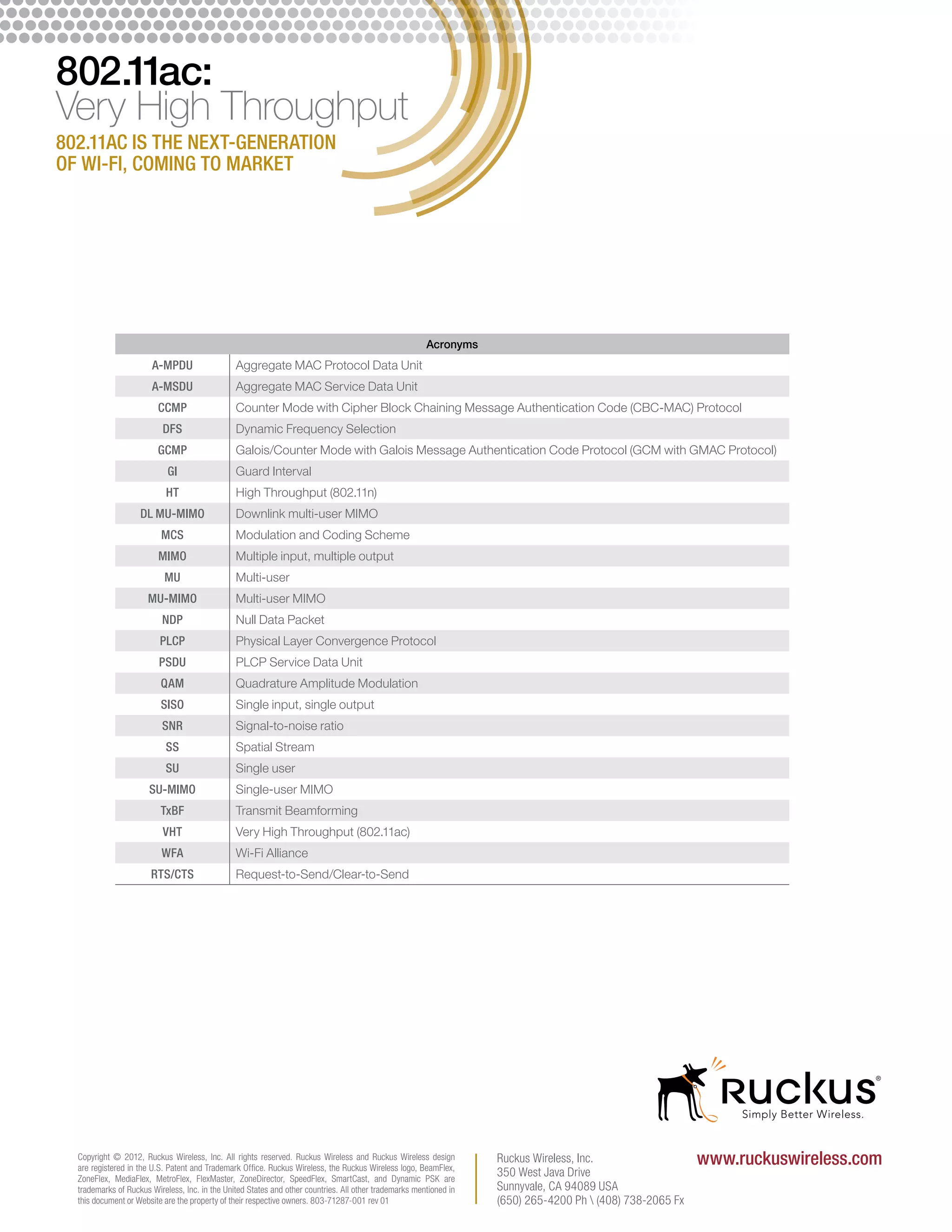 802.11ac:
Very High Throughput
802.11ac is the next-generation
of Wi-Fi, coming to market




                                                                                                        Acronyms
                       A-MPDU                   Aggregate MAC Protocol Data Unit
                       A-MSDU                   Aggregate MAC Service Data Unit
                         CCMP                   Counter Mode with Cipher Block Chaining Message Authentication Code (CBC-MAC) Protocol
                          DFS                   Dynamic Frequency Selection
                         GCMP                   Galois/Counter Mode with Galois Message Authentication Code Protocol (GCM with GMAC Protocol)
                            GI                  Guard Interval
                           HT                   High Throughput (802.11n)
                    DL MU-MIMO                  Downlink multi-user MIMO
                          MCS                   Modulation and Coding Scheme
                         MIMO                   Multiple input, multiple output
                           MU                   Multi-user
                      MU-MIMO                   Multi-user MIMO
                          NDP                   Null Data Packet
                          PLCP                  Physical Layer Convergence Protocol
                         PSDU                   PLCP Service Data Unit
                          QAM                   Quadrature Amplitude Modulation
                          SISO                  Single input, single output
                          SNR                   Signal-to-noise ratio
                           SS                   Spatial Stream
                           SU                   Single user
                       SU-MIMO                  Single-user MIMO
                          TxBF                  Transmit Beamforming
                          VHT                   Very High Throughput (802.11ac)
                          WFA                   Wi-Fi Alliance
                       RTS/CTS                  Request-to-Send/Clear-to-Send




  Copyright © 2012, Ruckus Wireless, Inc. All rights reserved. Ruckus Wireless and Ruckus Wireless design
  are registered in the U.S. Patent and Trademark Ofﬁce. Ruckus Wireless, the Ruckus Wireless logo, BeamFlex,
                                                                                                                    Ruckus Wireless, Inc.                   www.ruckuswireless.com
  ZoneFlex, MediaFlex, MetroFlex, FlexMaster, ZoneDirector, SpeedFlex, SmartCast, and Dynamic PSK are
                                                                                                                    350 West Java Drive
  trademarks of Ruckus Wireless, Inc. in the United States and other countries. All other trademarks mentioned in   Sunnyvale, CA 94089 USA
  this document or Website are the property of their respective owners. 803-71287-001 rev 01                        (650) 265-4200 Ph  (408) 738-2065 Fx
 