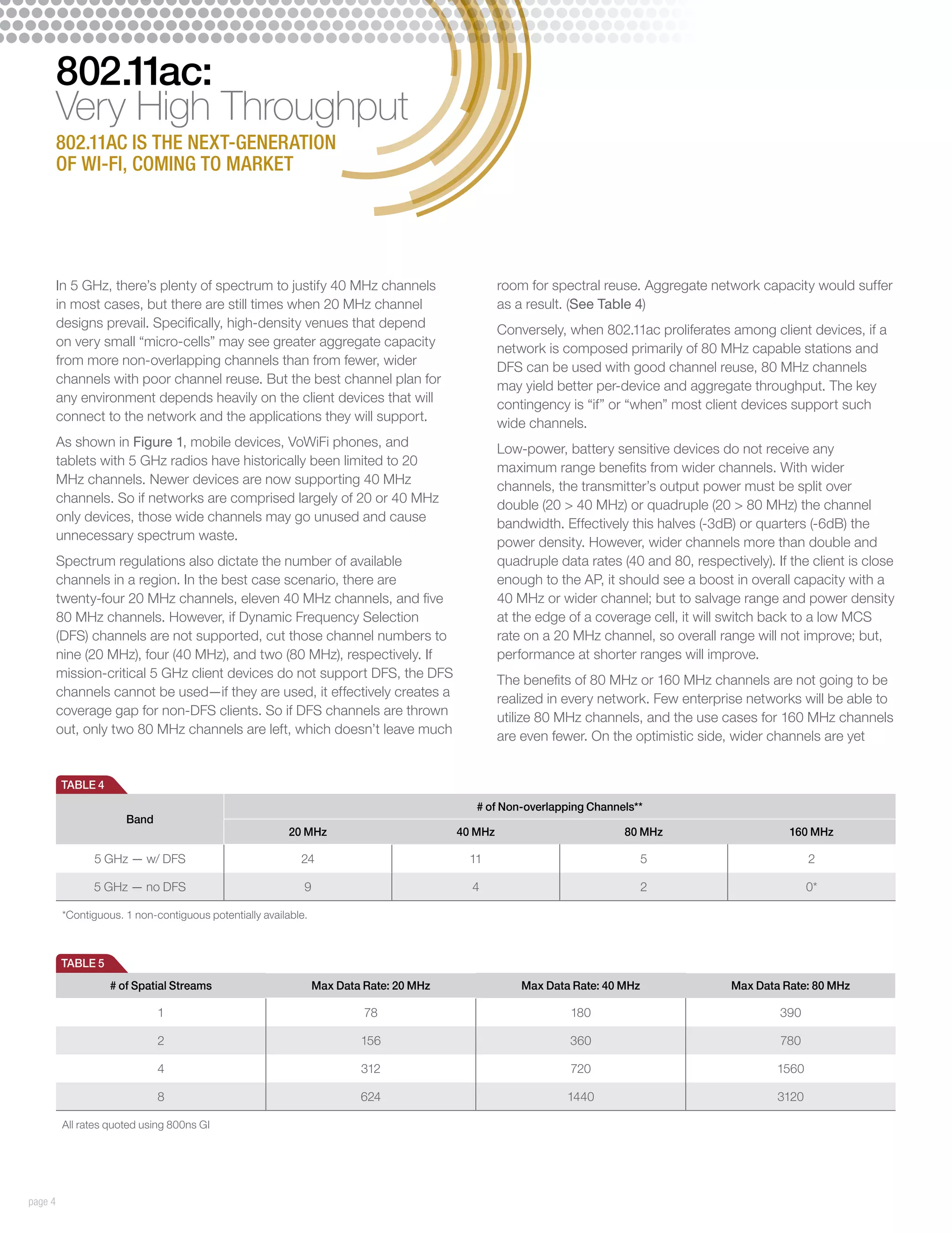 802.11ac:
         Very High Throughput
         802.11ac is the next-generation
         of Wi-Fi, coming to market




         In 5 GHz, there’s plenty of spectrum to justify 40 MHz channels                          room for spectral reuse. Aggregate network capacity would suffer
         in most cases, but there are still times when 20 MHz channel                             as a result. (See Table 4)
         designs prevail. Specifically, high-density venues that depend                           Conversely, when 802.11ac proliferates among client devices, if a
         on very small “micro-cells” may see greater aggregate capacity                           network is composed primarily of 80 MHz capable stations and
         from more non-overlapping channels than from fewer, wider                                DFS can be used with good channel reuse, 80 MHz channels
         channels with poor channel reuse. But the best channel plan for                          may yield better per-device and aggregate throughput. The key
         any environment depends heavily on the client devices that will                          contingency is “if” or “when” most client devices support such
         connect to the network and the applications they will support.                           wide channels.
         As shown in Figure 1, mobile devices, VoWiFi phones, and                                 Low-power, battery sensitive devices do not receive any
         tablets with 5 GHz radios have historically been limited to 20                           maximum range benefits from wider channels. With wider
         MHz channels. Newer devices are now supporting 40 MHz                                    channels, the transmitter’s output power must be split over
         channels. So if networks are comprised largely of 20 or 40 MHz                           double (20  40 MHz) or quadruple (20  80 MHz) the channel
         only devices, those wide channels may go unused and cause                                bandwidth. Effectively this halves (-3dB) or quarters (-6dB) the
         unnecessary spectrum waste.                                                              power density. However, wider channels more than double and
         Spectrum regulations also dictate the number of available                                quadruple data rates (40 and 80, respectively). If the client is close
         channels in a region. In the best case scenario, there are                               enough to the AP, it should see a boost in overall capacity with a
         twenty-four 20 MHz channels, eleven 40 MHz channels, and five                            40 MHz or wider channel; but to salvage range and power density
         80 MHz channels. However, if Dynamic Frequency Selection                                 at the edge of a coverage cell, it will switch back to a low MCS
         (DFS) channels are not supported, cut those channel numbers to                           rate on a 20 MHz channel, so overall range will not improve; but,
         nine (20 MHz), four (40 MHz), and two (80 MHz), respectively. If                         performance at shorter ranges will improve.
         mission-critical 5 GHz client devices do not support DFS, the DFS                        The benefits of 80 MHz or 160 MHz channels are not going to be
         channels cannot be used—if they are used, it effectively creates a                       realized in every network. Few enterprise networks will be able to
         coverage gap for non-DFS clients. So if DFS channels are thrown                          utilize 80 MHz channels, and the use cases for 160 MHz channels
         out, only two 80 MHz channels are left, which doesn’t leave much                         are even fewer. On the optimistic side, wider channels are yet


         TABLE 4
                                                                                            # of Non-overlapping Channels**
                       Band
                                                          20 MHz                         40 MHz                         80 MHz                       160 MHz

                5 GHz — w/ DFS                              24                             11                                 5                           2

                5 GHz — no DFS                               9                             4                                  2                           0*

          *Contiguous. 1 non-contiguous potentially available.



         TABLE 5
                    # of Spatial Streams                         Max Data Rate: 20 MHz                Max Data Rate: 40 MHz                Max Data Rate: 80 MHz

                              1                                           78                                  180                                  390

                              2                                          156                                  360                                  780

                              4                                          312                                  720                                  1560

                              8                                          624                                  1440                                 3120

          All rates quoted using 800ns GI




page 4
 