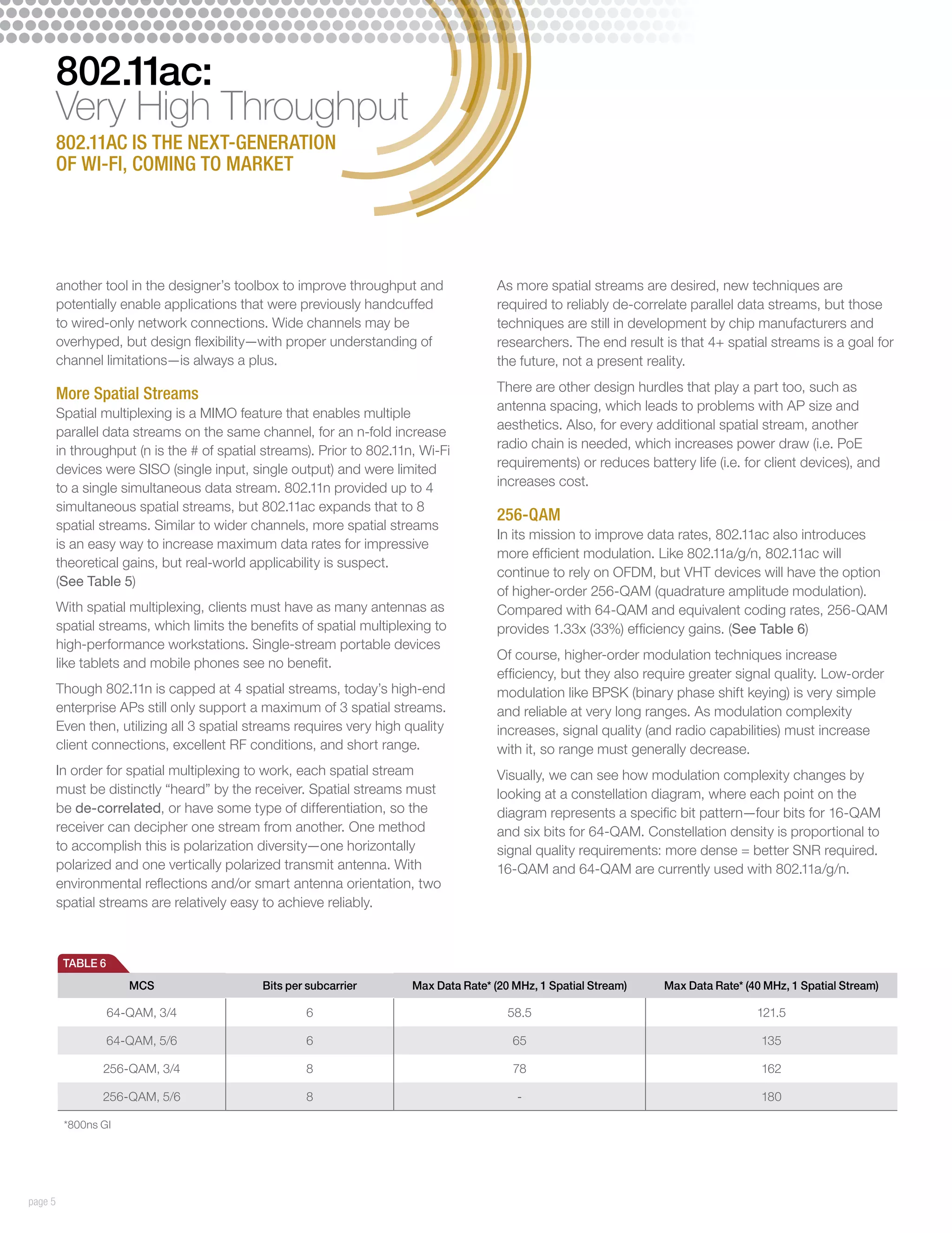 802.11ac:
         Very High Throughput
         802.11ac is the next-generation
         of Wi-Fi, coming to market




         another tool in the designer’s toolbox to improve throughput and               As more spatial streams are desired, new techniques are
         potentially enable applications that were previously handcuffed                required to reliably de-correlate parallel data streams, but those
         to wired-only network connections. Wide channels may be                        techniques are still in development by chip manufacturers and
         overhyped, but design flexibility—with proper understanding of                 researchers. The end result is that 4+ spatial streams is a goal for
         channel limitations—is always a plus.                                          the future, not a present reality.
                                                                                        There are other design hurdles that play a part too, such as
         More Spatial Streams
                                                                                        antenna spacing, which leads to problems with AP size and
         Spatial multiplexing is a MIMO feature that enables multiple
                                                                                        aesthetics. Also, for every additional spatial stream, another
         parallel data streams on the same channel, for an n-fold increase
         in throughput (n is the # of spatial streams). Prior to 802.11n, Wi-Fi         radio chain is needed, which increases power draw (i.e. PoE
         devices were SISO (single input, single output) and were limited               requirements) or reduces battery life (i.e. for client devices), and
         to a single simultaneous data stream. 802.11n provided up to 4                 increases cost.
         simultaneous spatial streams, but 802.11ac expands that to 8
                                                                                        256-QAM
         spatial streams. Similar to wider channels, more spatial streams
                                                                                        In its mission to improve data rates, 802.11ac also introduces
         is an easy way to increase maximum data rates for impressive
                                                                                        more efficient modulation. Like 802.11a/g/n, 802.11ac will
         theoretical gains, but real-world applicability is suspect.
                                                                                        continue to rely on OFDM, but VHT devices will have the option
         (See Table 5)
                                                                                        of higher-order 256-QAM (quadrature amplitude modulation).
         With spatial multiplexing, clients must have as many antennas as               Compared with 64-QAM and equivalent coding rates, 256-QAM
         spatial streams, which limits the benefits of spatial multiplexing to          provides 1.33x (33%) efficiency gains. (See Table 6)
         high-performance workstations. Single-stream portable devices
                                                                                        Of course, higher-order modulation techniques increase
         like tablets and mobile phones see no benefit.
                                                                                        efficiency, but they also require greater signal quality. Low-order
         Though 802.11n is capped at 4 spatial streams, today’s high-end                modulation like BPSK (binary phase shift keying) is very simple
         enterprise APs still only support a maximum of 3 spatial streams.              and reliable at very long ranges. As modulation complexity
         Even then, utilizing all 3 spatial streams requires very high quality          increases, signal quality (and radio capabilities) must increase
         client connections, excellent RF conditions, and short range.                  with it, so range must generally decrease.
         In order for spatial multiplexing to work, each spatial stream                 Visually, we can see how modulation complexity changes by
         must be distinctly “heard” by the receiver. Spatial streams must               looking at a constellation diagram, where each point on the
         be de-correlated, or have some type of differentiation, so the                 diagram represents a specific bit pattern—four bits for 16-QAM
         receiver can decipher one stream from another. One method                      and six bits for 64-QAM. Constellation density is proportional to
         to accomplish this is polarization diversity—one horizontally                  signal quality requirements: more dense = better SNR required.
         polarized and one vertically polarized transmit antenna. With                  16-QAM and 64-QAM are currently used with 802.11a/g/n.
         environmental reflections and/or smart antenna orientation, two
         spatial streams are relatively easy to achieve reliably.



          TABLE 6
                       MCS                   Bits per subcarrier        Max Data Rate* (20 MHz, 1 Spatial Stream)    Max Data Rate* (40 MHz, 1 Spatial Stream)

                    64-QAM, 3/4                      6                                    58.5                                        121.5

                    64-QAM, 5/6                      6                                     65                                          135

                 256-QAM, 3/4                        8                                     78                                          162

                 256-QAM, 5/6                        8                                      -                                          180

          *800ns GI




page 5
 