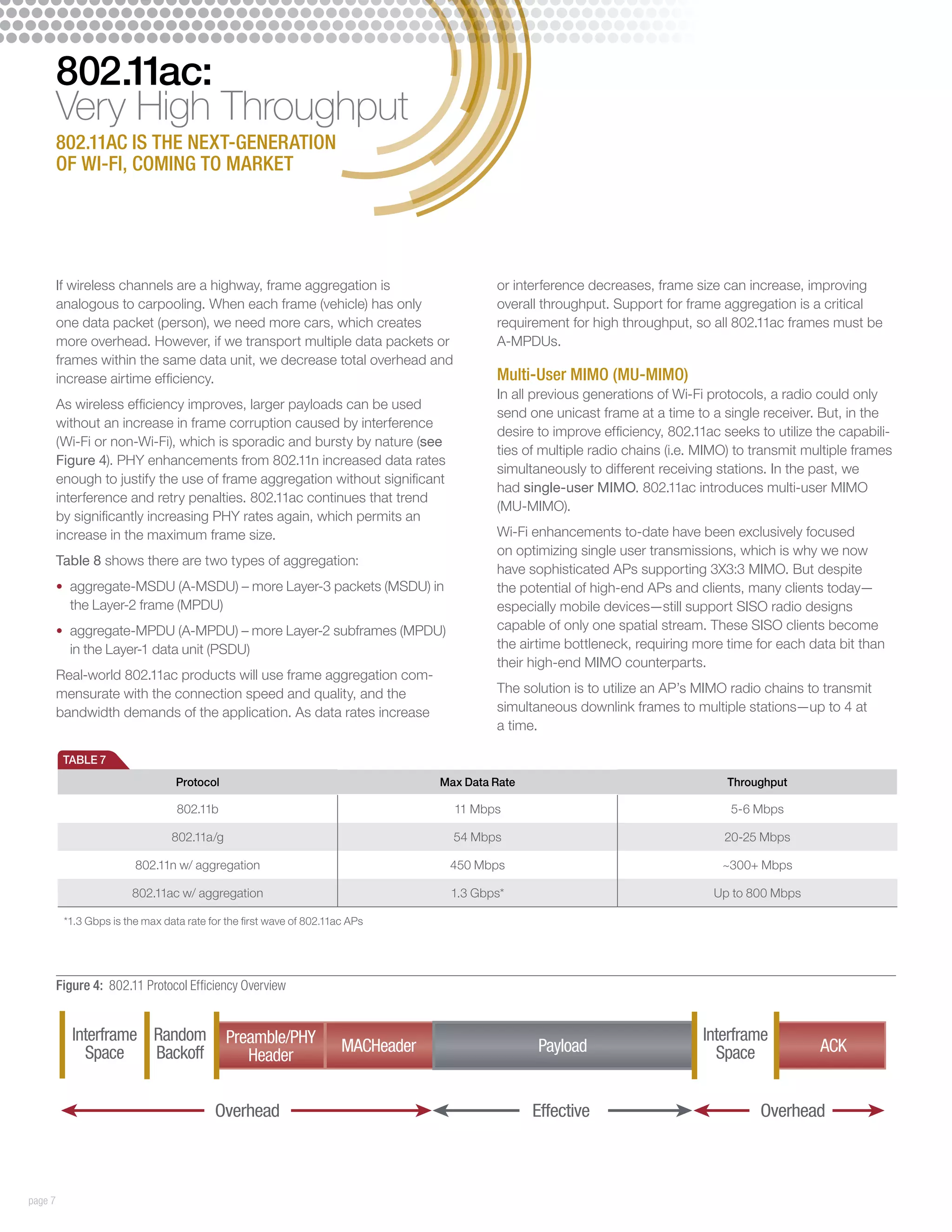 802.11ac:
         Very High Throughput
         802.11ac is the next-generation
         of Wi-Fi, coming to market




         If wireless channels are a highway, frame aggregation is                          or interference decreases, frame size can increase, improving
         analogous to carpooling. When each frame (vehicle) has only                       overall throughput. Support for frame aggregation is a critical
         one data packet (person), we need more cars, which creates                        requirement for high throughput, so all 802.11ac frames must be
         more overhead. However, if we transport multiple data packets or                  A-MPDUs.
         frames within the same data unit, we decrease total overhead and
         increase airtime efficiency.                                                      Multi-User MIMO (MU-MIMO)
                                                                                           In all previous generations of Wi-Fi protocols, a radio could only
         As wireless efficiency improves, larger payloads can be used
                                                                                           send one unicast frame at a time to a single receiver. But, in the
         without an increase in frame corruption caused by interference
                                                                                           desire to improve efficiency, 802.11ac seeks to utilize the capabili-
         (Wi-Fi or non-Wi-Fi), which is sporadic and bursty by nature (see
                                                                                           ties of multiple radio chains (i.e. MIMO) to transmit multiple frames
         Figure 4). PHY enhancements from 802.11n increased data rates
                                                                                           simultaneously to different receiving stations. In the past, we
         enough to justify the use of frame aggregation without significant
                                                                                           had single-user MIMO. 802.11ac introduces multi-user MIMO
         interference and retry penalties. 802.11ac continues that trend
                                                                                           (MU-MIMO).
         by significantly increasing PHY rates again, which permits an
         increase in the maximum frame size.                                               Wi-Fi enhancements to-date have been exclusively focused
                                                                                           on optimizing single user transmissions, which is why we now
         Table 8 shows there are two types of aggregation:
                                                                                           have sophisticated APs supporting 3X3:3 MIMO. But despite
         •	 aggregate-MSDU (A-MSDU) – more Layer-3 packets (MSDU) in                       the potential of high-end APs and clients, many clients today—
           the Layer-2 frame (MPDU)                                                        especially mobile devices—still support SISO radio designs
         •	 aggregate-MPDU (A-MPDU) – more Layer-2 subframes (MPDU)                        capable of only one spatial stream. These SISO clients become
           in the Layer-1 data unit (PSDU)                                                 the airtime bottleneck, requiring more time for each data bit than
                                                                                           their high-end MIMO counterparts.
         Real-world 802.11ac products will use frame aggregation com-
         mensurate with the connection speed and quality, and the                          The solution is to utilize an AP’s MIMO radio chains to transmit
         bandwidth demands of the application. As data rates increase                      simultaneous downlink frames to multiple stations—up to 4 at
                                                                                           a time.

          TABLE 7
                                  Protocol                                        Max Data Rate                                    Throughput

                                  802.11b                                           11 Mbps                                        5-6 Mbps

                                 802.11a/g                                          54 Mbps                                       20-25 Mbps

                         802.11n w/ aggregation                                    450 Mbps                                       ~300+ Mbps

                        802.11ac w/ aggregation                                    1.3 Gbps*                                    Up to 800 Mbps

          *1.3 Gbps is the max data rate for the first wave of 802.11ac APs




         Figure 4: 802.11 Protocol Efficiency Overview


            Interframe Random                Preamble/PHY                                                                     Interframe
              Space    Backoff                                        MACHeader                   Payload                       Space              ACK
                                                Header


                                          Overhead                                                Effective                             Overhead



page 7
 