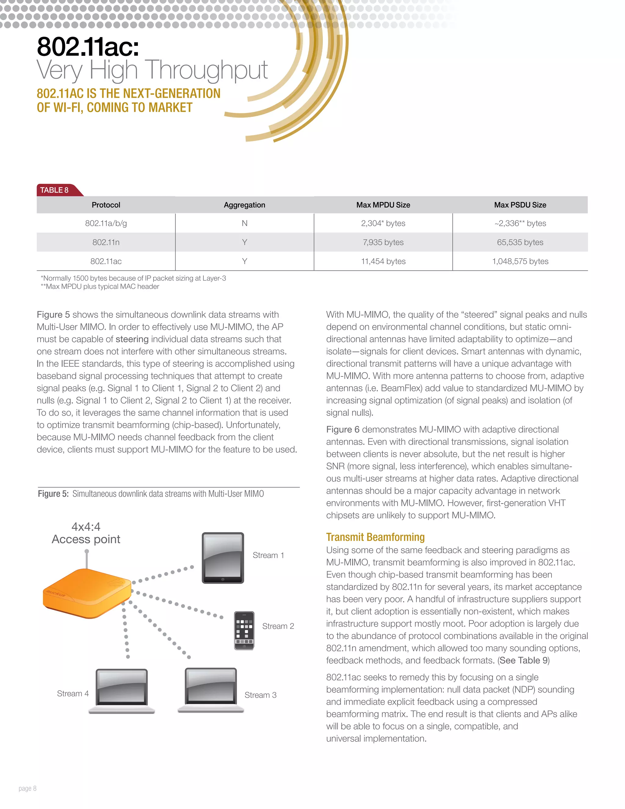 802.11ac:
         Very High Throughput
         802.11ac is the next-generation
         of Wi-Fi, coming to market




         TABLE 8
                          Protocol                                  Aggregation                 Max MPDU Size                       Max PSDU Size

                        802.11a/b/g                                     N                         2,304* bytes                      ~2,336** bytes

                          802.11n                                       Y                         7,935 bytes                        65,535 bytes

                          802.11ac                                      Y                        11,454 bytes                      1,048,575 bytes

          *Normally 1500 bytes because of IP packet sizing at Layer-3
          **Max MPDU plus typical MAC header



         Figure 5 shows the simultaneous downlink data streams with                      With MU-MIMO, the quality of the “steered” signal peaks and nulls
         Multi-User MIMO. In order to effectively use MU-MIMO, the AP                    depend on environmental channel conditions, but static omni-
         must be capable of steering individual data streams such that                   directional antennas have limited adaptability to optimize—and
         one stream does not interfere with other simultaneous streams.                  isolate—signals for client devices. Smart antennas with dynamic,
         In the IEEE standards, this type of steering is accomplished using              directional transmit patterns will have a unique advantage with
         baseband signal processing techniques that attempt to create                    MU-MIMO. With more antenna patterns to choose from, adaptive
         signal peaks (e.g. Signal 1 to Client 1, Signal 2 to Client 2) and              antennas (i.e. BeamFlex) add value to standardized MU-MIMO by
         nulls (e.g. Signal 1 to Client 2, Signal 2 to Client 1) at the receiver.        increasing signal optimization (of signal peaks) and isolation (of
         To do so, it leverages the same channel information that is used                signal nulls).
         to optimize transmit beamforming (chip-based). Unfortunately,                   Figure 6 demonstrates MU-MIMO with adaptive directional
         because MU-MIMO needs channel feedback from the client                          antennas. Even with directional transmissions, signal isolation
         device, clients must support MU-MIMO for the feature to be used.                between clients is never absolute, but the net result is higher
                                                                                         SNR (more signal, less interference), which enables simultane-
                                                                                         ous multi-user streams at higher data rates. Adaptive directional
         Figure 5: Simultaneous downlink data streams with Multi-User MIMO               antennas should be a major capacity advantage in network
                                                                                         environments with MU-MIMO. However, first-generation VHT
                                                                                         chipsets are unlikely to support MU-MIMO.
                4x4:4
             Access point                                                                Transmit Beamforming
                                                                                         Using some of the same feedback and steering paradigms as
                                                                            Stream 1
                                                                                         MU-MIMO, transmit beamforming is also improved in 802.11ac.
                                                                                         Even though chip-based transmit beamforming has been
                                                                                         standardized by 802.11n for several years, its market acceptance
                                                                                         has been very poor. A handful of infrastructure suppliers support
                                                                                         it, but client adoption is essentially non-existent, which makes
                                                                              Stream 2   infrastructure support mostly moot. Poor adoption is largely due
                                                                                         to the abundance of protocol combinations available in the original
                                                                                         802.11n amendment, which allowed too many sounding options,
                                                                                         feedback methods, and feedback formats. (See Table 9)
                                                                                         802.11ac seeks to remedy this by focusing on a single
               Stream 4                                                                  beamforming implementation: null data packet (NDP) sounding
                                                                         Stream 3
                                                                                         and immediate explicit feedback using a compressed
                                                                                         beamforming matrix. The end result is that clients and APs alike
                                                                                         will be able to focus on a single, compatible, and
                                                                                         universal implementation.




page 8
 