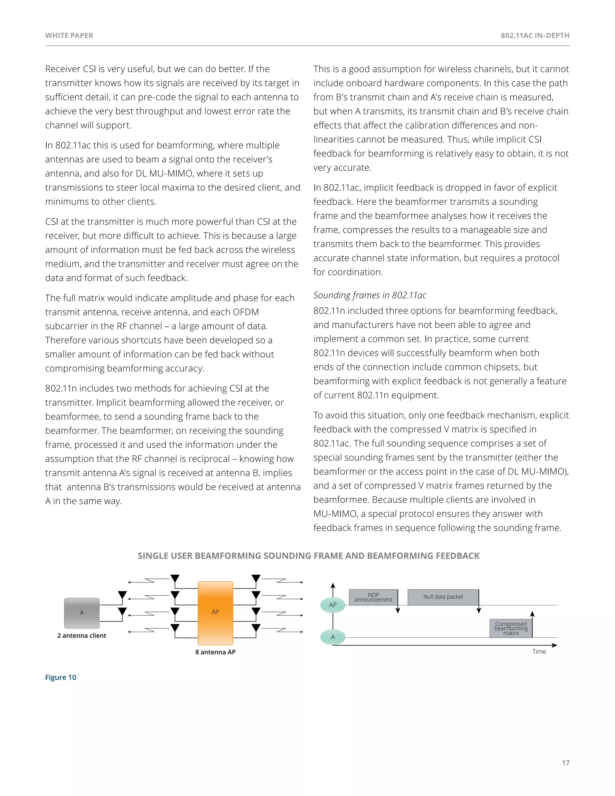 White paper 802.11ac In-Depth 
17 
Receiver CSI is very useful, but we can do better. If the 
transmitter knows how its signals are received by its target in 
sufficient detail, it can pre-code the signal to each antenna to 
achieve the very best throughput and lowest error rate the 
channel will support. 
In 802.11ac this is used for beamforming, where multiple 
antennas are used to beam a signal onto the receiver’s 
antenna, and also for DL MU-MIMO, where it sets up 
transmissions to steer local maxima to the desired client, and 
minimums to other clients. 
CSI at the transmitter is much more powerful than CSI at the 
receiver, but more difficult to achieve. This is because a large 
amount of information must be fed back across the wireless 
medium, and the transmitter and receiver must agree on the 
data and format of such feedback. 
The full matrix would indicate amplitude and phase for each 
transmit antenna, receive antenna, and each OFDM 
subcarrier in the RF channel – a large amount of data. 
Therefore various shortcuts have been developed so a 
smaller amount of information can be fed back without 
compromising beamforming accuracy. 
802.11n includes two methods for achieving CSI at the 
transmitter. Implicit beamforming allowed the receiver, or 
beamformee, to send a sounding frame back to the 
beamformer. The beamformer, on receiving the sounding 
frame, processed it and used the information under the 
assumption that the RF channel is reciprocal – knowing how 
transmit antenna A’s signal is received at antenna B, implies 
that antenna B’s transmissions would be received at antenna 
A in the same way. 
Figure 10 
This is a good assumption for wireless channels, but it cannot 
include onboard hardware components. In this case the path 
from B’s transmit chain and A’s receive chain is measured, 
but when A transmits, its transmit chain and B’s receive chain 
effects that affect the calibration differences and non-linearities 
cannot be measured. Thus, while implicit CSI 
feedback for beamforming is relatively easy to obtain, it is not 
very accurate. 
In 802.11ac, implicit feedback is dropped in favor of explicit 
feedback. Here the beamformer transmits a sounding 
frame and the beamformee analyses how it receives the 
frame, compresses the results to a manageable size and 
transmits them back to the beamformer. This provides 
accurate channel state information, but requires a protocol 
for coordination. 
Sounding frames in 802.11ac 
802.11n included three options for beamforming feedback, 
and manufacturers have not been able to agree and 
implement a common set. In practice, some current 
802.11n devices will successfully beamform when both 
ends of the connection include common chipsets, but 
beamforming with explicit feedback is not generally a feature 
of current 802.11n equipment. 
To avoid this situation, only one feedback mechanism, explicit 
feedback with the compressed V matrix is specified in 
802.11ac. The full sounding sequence comprises a set of 
special sounding frames sent by the transmitter (either the 
beamformer or the access point in the case of DL MU-MIMO), 
and a set of compressed V matrix frames returned by the 
beamformee. Because multiple clients are involved in 
MU-MIMO, a special protocol ensures they answer with 
feedback frames in sequence following the sounding frame. 
SINGLE USER BEAMFORMING SOUNDING FRAME AND BEAMFORMING FEEDBACK 
A AP 
8 antenna AP 
2 antenna client 
AP 
A 
Compressed 
beamforming 
matrix 
NDP Null data packet 
announcement 
Time 
 