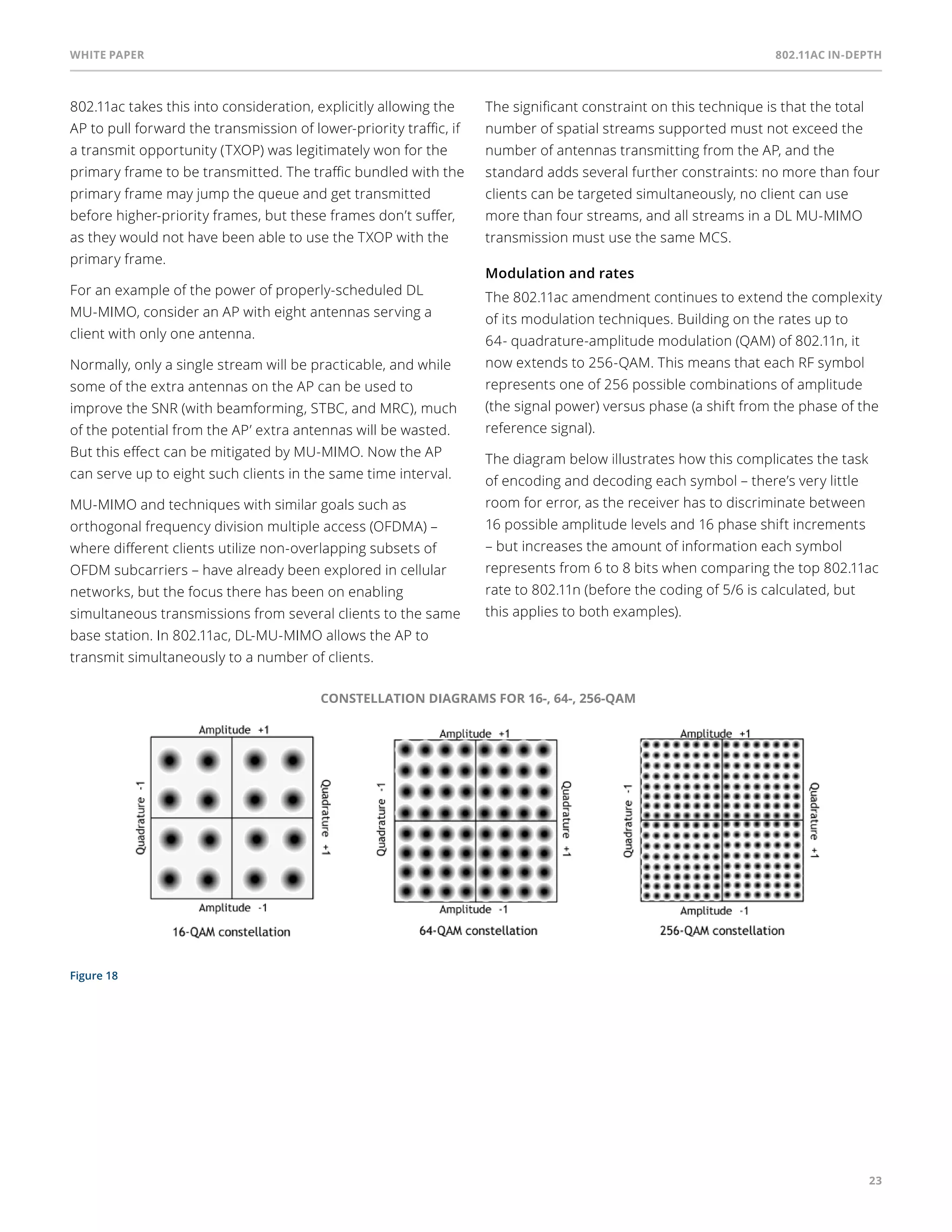 White paper 802.11ac In-Depth 
23 
802.11ac takes this into consideration, explicitly allowing the 
AP to pull forward the transmission of lower-priority traffic, if 
a transmit opportunity (TXOP) was legitimately won for the 
primary frame to be transmitted. The traffic bundled with the 
primary frame may jump the queue and get transmitted 
before higher-priority frames, but these frames don’t suffer, 
as they would not have been able to use the TXOP with the 
primary frame. 
For an example of the power of properly-scheduled DL 
MU-MIMO, consider an AP with eight antennas serving a 
client with only one antenna. 
Normally, only a single stream will be practicable, and while 
some of the extra antennas on the AP can be used to 
improve the SNR (with beamforming, STBC, and MRC), much 
of the potential from the AP’ extra antennas will be wasted. 
But this effect can be mitigated by MU-MIMO. Now the AP 
can serve up to eight such clients in the same time interval. 
MU-MIMO and techniques with similar goals such as 
orthogonal frequency division multiple access (OFDMA) – 
where different clients utilize non-overlapping subsets of 
OFDM subcarriers – have already been explored in cellular 
networks, but the focus there has been on enabling 
simultaneous transmissions from several clients to the same 
base station. In 802.11ac, DL-MU-MIMO allows the AP to 
transmit simultaneously to a number of clients. 
Figure 18 
The significant constraint on this technique is that the total 
number of spatial streams supported must not exceed the 
number of antennas transmitting from the AP, and the 
standard adds several further constraints: no more than four 
clients can be targeted simultaneously, no client can use 
more than four streams, and all streams in a DL MU-MIMO 
transmission must use the same MCS. 
Modulation and rates 
The 802.11ac amendment continues to extend the complexity 
of its modulation techniques. Building on the rates up to 
64- quadrature-amplitude modulation (QAM) of 802.11n, it 
now extends to 256-QAM. This means that each RF symbol 
represents one of 256 possible combinations of amplitude 
(the signal power) versus phase (a shift from the phase of the 
reference signal). 
The diagram below illustrates how this complicates the task 
of encoding and decoding each symbol – there’s very little 
room for error, as the receiver has to discriminate between 
16 possible amplitude levels and 16 phase shift increments 
– but increases the amount of information each symbol 
represents from 6 to 8 bits when comparing the top 802.11ac 
rate to 802.11n (before the coding of 5/6 is calculated, but 
this applies to both examples). 
CONSTELLATION DIAGRAMS FOR 16-, 64-, 256-QAM 
 