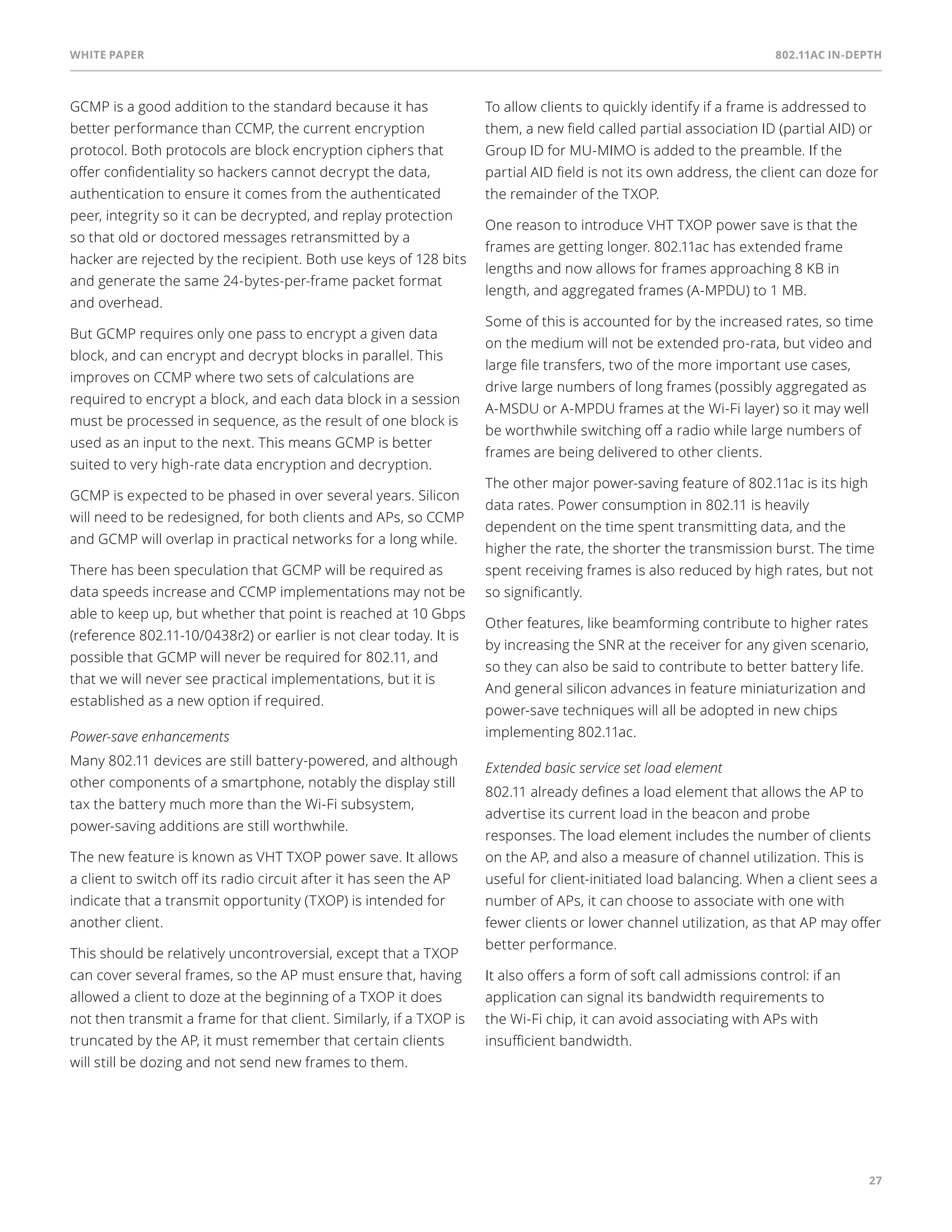 White paper 802.11ac In-Depth 
27 
GCMP is a good addition to the standard because it has 
better performance than CCMP, the current encryption 
protocol. Both protocols are block encryption ciphers that 
offer confidentiality so hackers cannot decrypt the data, 
authentication to ensure it comes from the authenticated 
peer, integrity so it can be decrypted, and replay protection 
so that old or doctored messages retransmitted by a 
hacker are rejected by the recipient. Both use keys of 128 bits 
and generate the same 24-bytes-per-frame packet format 
and overhead. 
But GCMP requires only one pass to encrypt a given data 
block, and can encrypt and decrypt blocks in parallel. This 
improves on CCMP where two sets of calculations are 
required to encrypt a block, and each data block in a session 
must be processed in sequence, as the result of one block is 
used as an input to the next. This means GCMP is better 
suited to very high-rate data encryption and decryption. 
GCMP is expected to be phased in over several years. Silicon 
will need to be redesigned, for both clients and APs, so CCMP 
and GCMP will overlap in practical networks for a long while. 
There has been speculation that GCMP will be required as 
data speeds increase and CCMP implementations may not be 
able to keep up, but whether that point is reached at 10 Gbps 
(reference 802.11-10/0438r2) or earlier is not clear today. It is 
possible that GCMP will never be required for 802.11, and 
that we will never see practical implementations, but it is 
established as a new option if required. 
Power-save enhancements 
Many 802.11 devices are still battery-powered, and although 
other components of a smartphone, notably the display still 
tax the battery much more than the Wi-Fi subsystem, 
power-saving additions are still worthwhile. 
The new feature is known as VHT TXOP power save. It allows 
a client to switch off its radio circuit after it has seen the AP 
indicate that a transmit opportunity (TXOP) is intended for 
another client. 
This should be relatively uncontroversial, except that a TXOP 
can cover several frames, so the AP must ensure that, having 
allowed a client to doze at the beginning of a TXOP it does 
not then transmit a frame for that client. Similarly, if a TXOP is 
truncated by the AP, it must remember that certain clients 
will still be dozing and not send new frames to them. 
To allow clients to quickly identify if a frame is addressed to 
them, a new field called partial association ID (partial AID) or 
Group ID for MU-MIMO is added to the preamble. If the 
partial AID field is not its own address, the client can doze for 
the remainder of the TXOP. 
One reason to introduce VHT TXOP power save is that the 
frames are getting longer. 802.11ac has extended frame 
lengths and now allows for frames approaching 8 KB in 
length, and aggregated frames (A-MPDU) to 1 MB. 
Some of this is accounted for by the increased rates, so time 
on the medium will not be extended pro-rata, but video and 
large file transfers, two of the more important use cases, 
drive large numbers of long frames (possibly aggregated as 
A-MSDU or A-MPDU frames at the Wi-Fi layer) so it may well 
be worthwhile switching off a radio while large numbers of 
frames are being delivered to other clients. 
The other major power-saving feature of 802.11ac is its high 
data rates. Power consumption in 802.11 is heavily 
dependent on the time spent transmitting data, and the 
higher the rate, the shorter the transmission burst. The time 
spent receiving frames is also reduced by high rates, but not 
so significantly. 
Other features, like beamforming contribute to higher rates 
by increasing the SNR at the receiver for any given scenario, 
so they can also be said to contribute to better battery life. 
And general silicon advances in feature miniaturization and 
power-save techniques will all be adopted in new chips 
implementing 802.11ac. 
Extended basic service set load element 
802.11 already defines a load element that allows the AP to 
advertise its current load in the beacon and probe 
responses. The load element includes the number of clients 
on the AP, and also a measure of channel utilization. This is 
useful for client-initiated load balancing. When a client sees a 
number of APs, it can choose to associate with one with 
fewer clients or lower channel utilization, as that AP may offer 
better performance. 
It also offers a form of soft call admissions control: if an 
application can signal its bandwidth requirements to 
the Wi-Fi chip, it can avoid associating with APs with 
insufficient bandwidth. 
 
