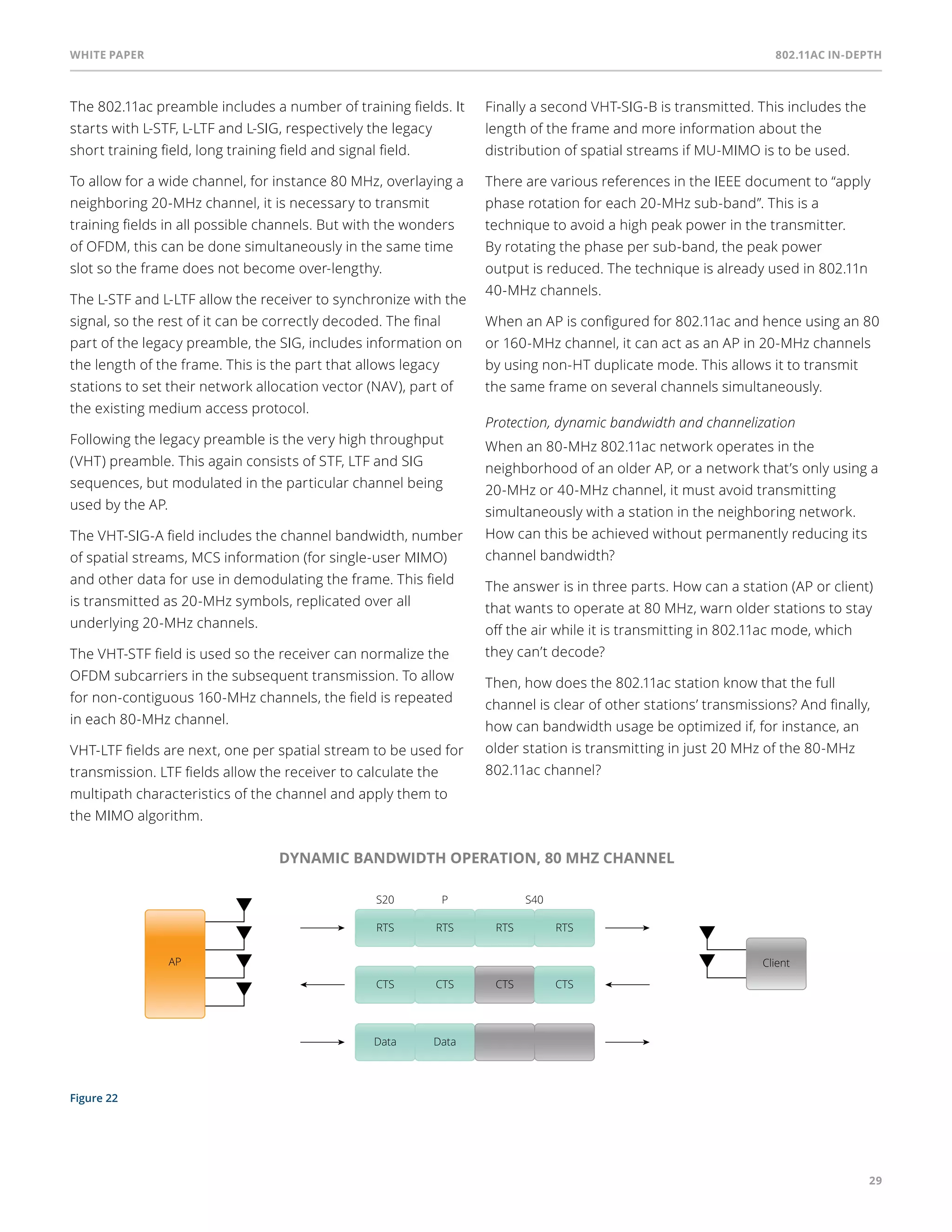 White paper 802.11ac In-Depth 
29 
The 802.11ac preamble includes a number of training fields. It 
starts with L-STF, L-LTF and L-SIG, respectively the legacy 
short training field, long training field and signal field. 
To allow for a wide channel, for instance 80 MHz, overlaying a 
neighboring 20-MHz channel, it is necessary to transmit 
training fields in all possible channels. But with the wonders 
of OFDM, this can be done simultaneously in the same time 
slot so the frame does not become over-lengthy. 
The L-STF and L-LTF allow the receiver to synchronize with the 
signal, so the rest of it can be correctly decoded. The final 
part of the legacy preamble, the SIG, includes information on 
the length of the frame. This is the part that allows legacy 
stations to set their network allocation vector (NAV), part of 
the existing medium access protocol. 
Following the legacy preamble is the very high throughput 
(VHT) preamble. This again consists of STF, LTF and SIG 
sequences, but modulated in the particular channel being 
used by the AP. 
The VHT-SIG-A field includes the channel bandwidth, number 
of spatial streams, MCS information (for single-user MIMO) 
and other data for use in demodulating the frame. This field 
is transmitted as 20-MHz symbols, replicated over all 
underlying 20-MHz channels. 
The VHT-STF field is used so the receiver can normalize the 
OFDM subcarriers in the subsequent transmission. To allow 
for non-contiguous 160-MHz channels, the field is repeated 
in each 80-MHz channel. 
VHT-LTF fields are next, one per spatial stream to be used for 
transmission. LTF fields allow the receiver to calculate the 
multipath characteristics of the channel and apply them to 
the MIMO algorithm. 
Figure 22 
Finally a second VHT-SIG-B is transmitted. This includes the 
length of the frame and more information about the 
distribution of spatial streams if MU-MIMO is to be used. 
There are various references in the IEEE document to “apply 
phase rotation for each 20-MHz sub-band”. This is a 
technique to avoid a high peak power in the transmitter. 
By rotating the phase per sub-band, the peak power 
output is reduced. The technique is already used in 802.11n 
40-MHz channels. 
When an AP is configured for 802.11ac and hence using an 80 
or 160-MHz channel, it can act as an AP in 20-MHz channels 
by using non-HT duplicate mode. This allows it to transmit 
the same frame on several channels simultaneously. 
Protection, dynamic bandwidth and channelization 
When an 80-MHz 802.11ac network operates in the 
neighborhood of an older AP, or a network that’s only using a 
20-MHz or 40-MHz channel, it must avoid transmitting 
simultaneously with a station in the neighboring network. 
How can this be achieved without permanently reducing its 
channel bandwidth? 
The answer is in three parts. How can a station (AP or client) 
that wants to operate at 80 MHz, warn older stations to stay 
off the air while it is transmitting in 802.11ac mode, which 
they can’t decode? 
Then, how does the 802.11ac station know that the full 
channel is clear of other stations’ transmissions? And finally, 
how can bandwidth usage be optimized if, for instance, an 
older station is transmitting in just 20 MHz of the 80-MHz 
802.11ac channel? 
DYNAMIC BANDWIDTH OPERATION, 80 MHZ CHANNEL 
S20 P S40 
RTS RTS RTS RTS 
AP Client 
CTS CTS CTS CTS 
Data Data 
 