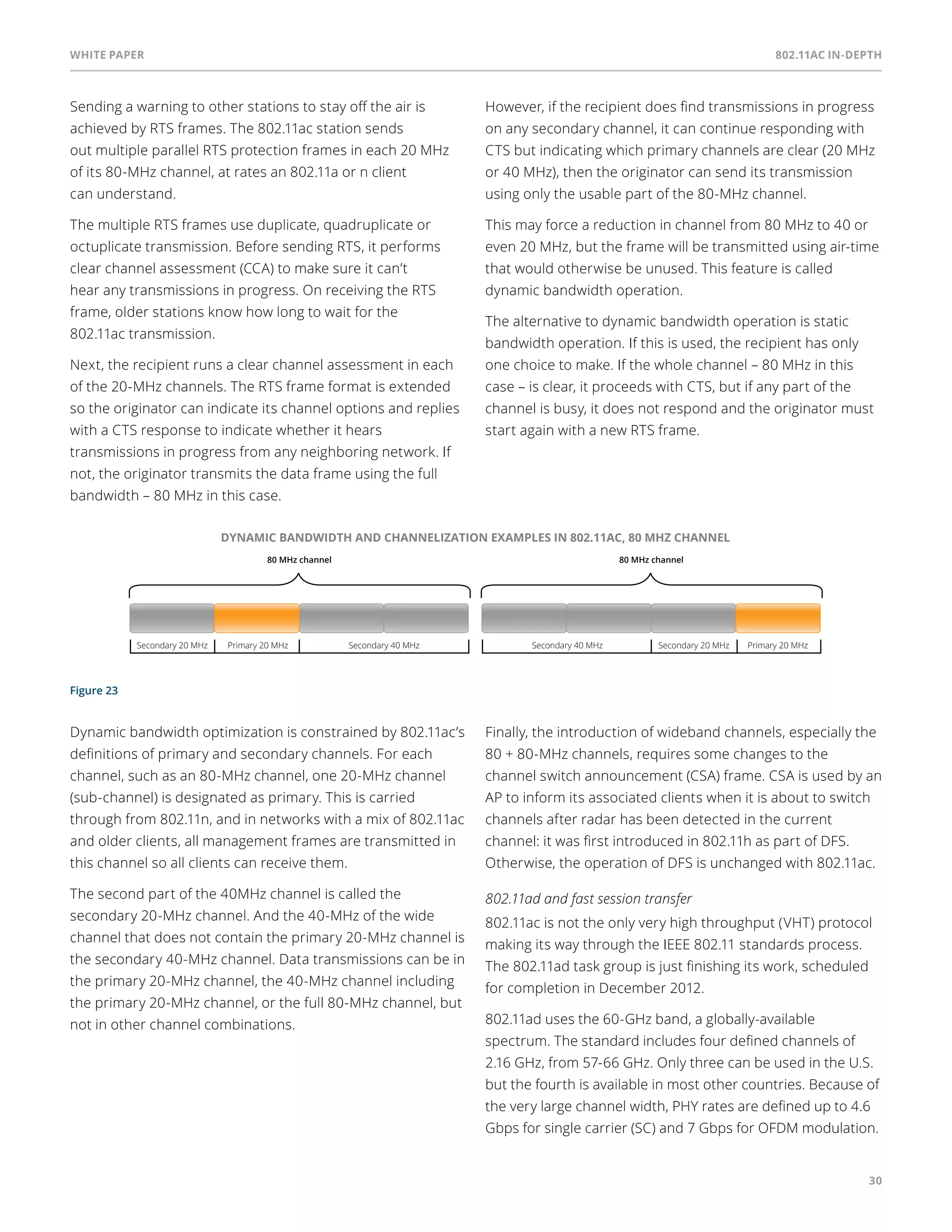 White paper 802.11ac In-Depth 
30 
Sending a warning to other stations to stay off the air is 
achieved by RTS frames. The 802.11ac station sends 
out multiple parallel RTS protection frames in each 20 MHz 
of its 80-MHz channel, at rates an 802.11a or n client 
can understand. 
The multiple RTS frames use duplicate, quadruplicate or 
octuplicate transmission. Before sending RTS, it performs 
clear channel assessment (CCA) to make sure it can’t 
hear any transmissions in progress. On receiving the RTS 
frame, older stations know how long to wait for the 
802.11ac transmission. 
Next, the recipient runs a clear channel assessment in each 
of the 20-MHz channels. The RTS frame format is extended 
so the originator can indicate its channel options and replies 
with a CTS response to indicate whether it hears 
transmissions in progress from any neighboring network. If 
not, the originator transmits the data frame using the full 
bandwidth – 80 MHz in this case. 
However, if the recipient does find transmissions in progress 
on any secondary channel, it can continue responding with 
CTS but indicating which primary channels are clear (20 MHz 
or 40 MHz), then the originator can send its transmission 
using only the usable part of the 80-MHz channel. 
This may force a reduction in channel from 80 MHz to 40 or 
even 20 MHz, but the frame will be transmitted using air-time 
that would otherwise be unused. This feature is called 
dynamic bandwidth operation. 
The alternative to dynamic bandwidth operation is static 
bandwidth operation. If this is used, the recipient has only 
one choice to make. If the whole channel – 80 MHz in this 
case – is clear, it proceeds with CTS, but if any part of the 
channel is busy, it does not respond and the originator must 
start again with a new RTS frame. 
Figure 23 
DYNAMIC BANDWIDTH AND CHANNELIZATION EXAMPLES IN 802.11AC, 80 MHZ CHANNEL 
80 MHz channel 
Secondary 20 MHz Primary 20 MHz Secondary 40 MHz 
80 MHz channel 
Secondary 40 MHz Secondary 20 MHz Primary 20 MHz 
Dynamic bandwidth optimization is constrained by 802.11ac’s 
definitions of primary and secondary channels. For each 
channel, such as an 80-MHz channel, one 20-MHz channel 
(sub-channel) is designated as primary. This is carried 
through from 802.11n, and in networks with a mix of 802.11ac 
and older clients, all management frames are transmitted in 
this channel so all clients can receive them. 
The second part of the 40MHz channel is called the 
secondary 20-MHz channel. And the 40-MHz of the wide 
channel that does not contain the primary 20-MHz channel is 
the secondary 40-MHz channel. Data transmissions can be in 
the primary 20-MHz channel, the 40-MHz channel including 
the primary 20-MHz channel, or the full 80-MHz channel, but 
not in other channel combinations. 
Finally, the introduction of wideband channels, especially the 
80 + 80-MHz channels, requires some changes to the 
channel switch announcement (CSA) frame. CSA is used by an 
AP to inform its associated clients when it is about to switch 
channels after radar has been detected in the current 
channel: it was first introduced in 802.11h as part of DFS. 
Otherwise, the operation of DFS is unchanged with 802.11ac. 
802.11ad and fast session transfer 
802.11ac is not the only very high throughput (VHT) protocol 
making its way through the IEEE 802.11 standards process. 
The 802.11ad task group is just finishing its work, scheduled 
for completion in December 2012. 
802.11ad uses the 60-GHz band, a globally-available 
spectrum. The standard includes four defined channels of 
2.16 GHz, from 57-66 GHz. Only three can be used in the U.S. 
but the fourth is available in most other countries. Because of 
the very large channel width, PHY rates are defined up to 4.6 
Gbps for single carrier (SC) and 7 Gbps for OFDM modulation. 
 