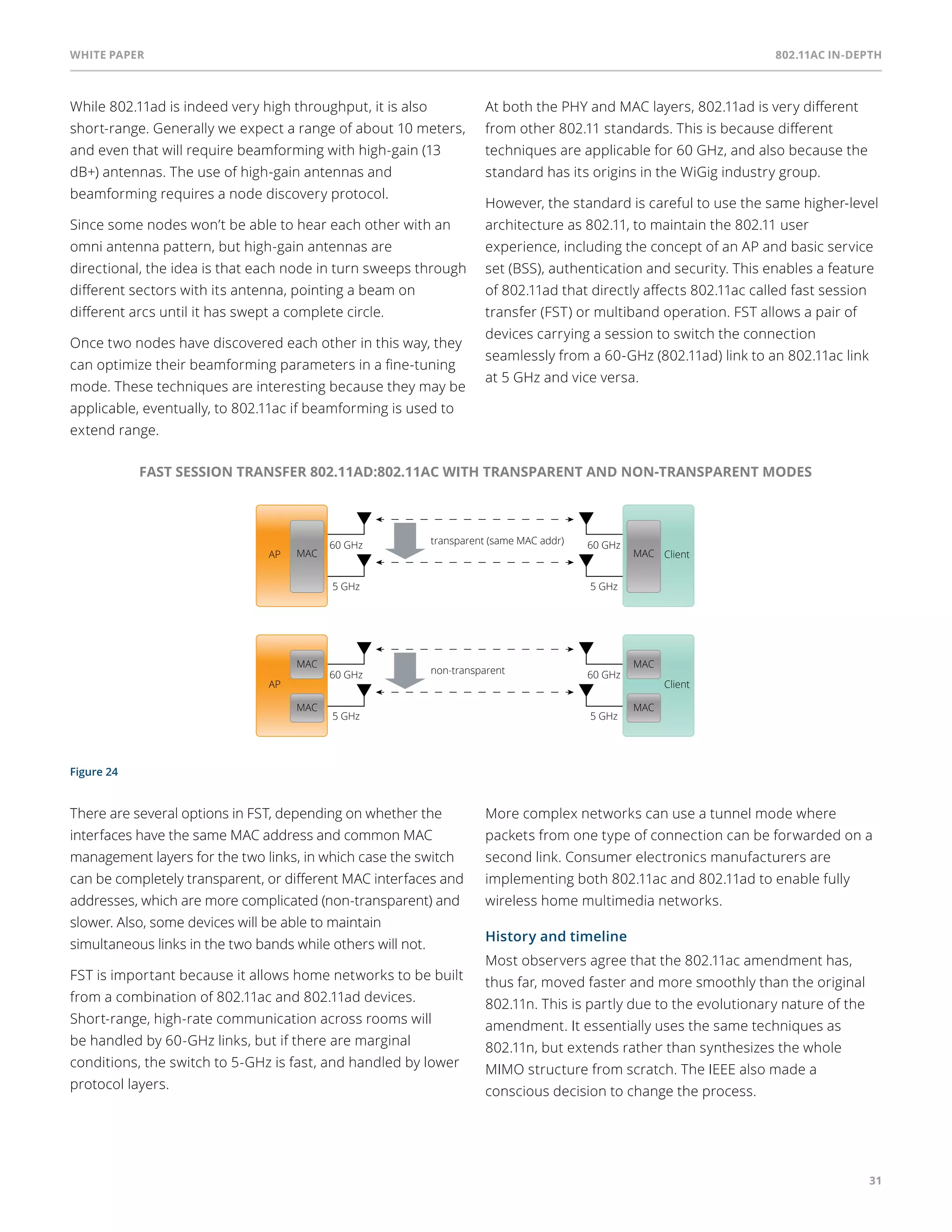 White paper 802.11ac In-Depth 
31 
While 802.11ad is indeed very high throughput, it is also 
short-range. Generally we expect a range of about 10 meters, 
and even that will require beamforming with high-gain (13 
dB+) antennas. The use of high-gain antennas and 
beamforming requires a node discovery protocol. 
Since some nodes won’t be able to hear each other with an 
omni antenna pattern, but high-gain antennas are 
directional, the idea is that each node in turn sweeps through 
different sectors with its antenna, pointing a beam on 
different arcs until it has swept a complete circle. 
Once two nodes have discovered each other in this way, they 
can optimize their beamforming parameters in a fine-tuning 
mode. These techniques are interesting because they may be 
applicable, eventually, to 802.11ac if beamforming is used to 
extend range. 
Figure 24 
At both the PHY and MAC layers, 802.11ad is very different 
from other 802.11 standards. This is because different 
techniques are applicable for 60 GHz, and also because the 
standard has its origins in the WiGig industry group. 
However, the standard is careful to use the same higher-level 
architecture as 802.11, to maintain the 802.11 user 
experience, including the concept of an AP and basic service 
set (BSS), authentication and security. This enables a feature 
of 802.11ad that directly affects 802.11ac called fast session 
transfer (FST) or multiband operation. FST allows a pair of 
devices carrying a session to switch the connection 
seamlessly from a 60-GHz (802.11ad) link to an 802.11ac link 
at 5 GHz and vice versa. 
FAST SESSION TRANSFER 802.11AD:802.11AC WITH TRANSPARENT AND NON-TRANSPARENT MODES 
MAC MAC Client 
non-transparent 
AP 
60 GHz 
5 GHz 
60 GHz 
5 GHz 
Client 
MAC 
MAC 
MAC 
MAC 
transparent (same MAC addr) 
AP 
60 GHz 
5 GHz 
60 GHz 
5 GHz 
There are several options in FST, depending on whether the 
interfaces have the same MAC address and common MAC 
management layers for the two links, in which case the switch 
can be completely transparent, or different MAC interfaces and 
addresses, which are more complicated (non-transparent) and 
slower. Also, some devices will be able to maintain 
simultaneous links in the two bands while others will not. 
FST is important because it allows home networks to be built 
from a combination of 802.11ac and 802.11ad devices. 
Short-range, high-rate communication across rooms will 
be handled by 60-GHz links, but if there are marginal 
conditions, the switch to 5-GHz is fast, and handled by lower 
protocol layers. 
More complex networks can use a tunnel mode where 
packets from one type of connection can be forwarded on a 
second link. Consumer electronics manufacturers are 
implementing both 802.11ac and 802.11ad to enable fully 
wireless home multimedia networks. 
History and timeline 
Most observers agree that the 802.11ac amendment has, 
thus far, moved faster and more smoothly than the original 
802.11n. This is partly due to the evolutionary nature of the 
amendment. It essentially uses the same techniques as 
802.11n, but extends rather than synthesizes the whole 
MIMO structure from scratch. The IEEE also made a 
conscious decision to change the process. 
 