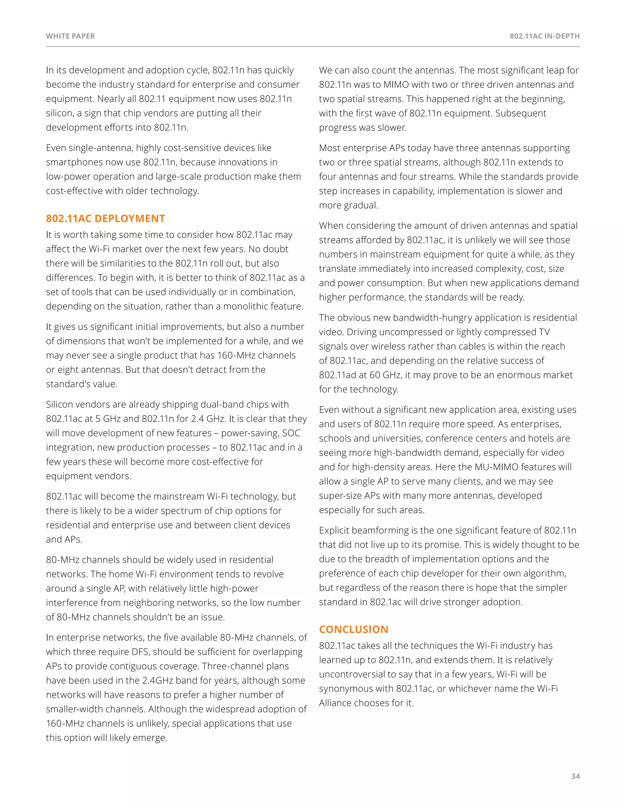 White paper 802.11ac In-Depth 
34 
In its development and adoption cycle, 802.11n has quickly 
become the industry standard for enterprise and consumer 
equipment. Nearly all 802.11 equipment now uses 802.11n 
silicon, a sign that chip vendors are putting all their 
development efforts into 802.11n. 
Even single-antenna, highly cost-sensitive devices like 
smartphones now use 802.11n, because innovations in 
low-power operation and large-scale production make them 
cost-effective with older technology. 
802.11ac deployment 
It is worth taking some time to consider how 802.11ac may 
affect the Wi-Fi market over the next few years. No doubt 
there will be similarities to the 802.11n roll out, but also 
differences. To begin with, it is better to think of 802.11ac as a 
set of tools that can be used individually or in combination, 
depending on the situation, rather than a monolithic feature. 
It gives us significant initial improvements, but also a number 
of dimensions that won’t be implemented for a while, and we 
may never see a single product that has 160-MHz channels 
or eight antennas. But that doesn’t detract from the 
standard’s value. 
Silicon vendors are already shipping dual-band chips with 
802.11ac at 5 GHz and 802.11n for 2.4 GHz. It is clear that they 
will move development of new features – power-saving, SOC 
integration, new production processes – to 802.11ac and in a 
few years these will become more cost-effective for 
equipment vendors. 
802.11ac will become the mainstream Wi-Fi technology, but 
there is likely to be a wider spectrum of chip options for 
residential and enterprise use and between client devices 
and APs. 
80-MHz channels should be widely used in residential 
networks. The home Wi-Fi environment tends to revolve 
around a single AP, with relatively little high-power 
interference from neighboring networks, so the low number 
of 80-MHz channels shouldn’t be an issue. 
In enterprise networks, the five available 80-MHz channels, of 
which three require DFS, should be sufficient for overlapping 
APs to provide contiguous coverage. Three-channel plans 
have been used in the 2.4GHz band for years, although some 
networks will have reasons to prefer a higher number of 
smaller-width channels. Although the widespread adoption of 
160-MHz channels is unlikely, special applications that use 
this option will likely emerge. 
We can also count the antennas. The most significant leap for 
802.11n was to MIMO with two or three driven antennas and 
two spatial streams. This happened right at the beginning, 
with the first wave of 802.11n equipment. Subsequent 
progress was slower. 
Most enterprise APs today have three antennas supporting 
two or three spatial streams, although 802.11n extends to 
four antennas and four streams. While the standards provide 
step increases in capability, implementation is slower and 
more gradual. 
When considering the amount of driven antennas and spatial 
streams afforded by 802.11ac, it is unlikely we will see those 
numbers in mainstream equipment for quite a while, as they 
translate immediately into increased complexity, cost, size 
and power consumption. But when new applications demand 
higher performance, the standards will be ready. 
The obvious new bandwidth-hungry application is residential 
video. Driving uncompressed or lightly compressed TV 
signals over wireless rather than cables is within the reach 
of 802.11ac, and depending on the relative success of 
802.11ad at 60 GHz, it may prove to be an enormous market 
for the technology. 
Even without a significant new application area, existing uses 
and users of 802.11n require more speed. As enterprises, 
schools and universities, conference centers and hotels are 
seeing more high-bandwidth demand, especially for video 
and for high-density areas. Here the MU-MIMO features will 
allow a single AP to serve many clients, and we may see 
super-size APs with many more antennas, developed 
especially for such areas. 
Explicit beamforming is the one significant feature of 802.11n 
that did not live up to its promise. This is widely thought to be 
due to the breadth of implementation options and the 
preference of each chip developer for their own algorithm, 
but regardless of the reason there is hope that the simpler 
standard in 802.1ac will drive stronger adoption. 
Conclusion 
802.11ac takes all the techniques the Wi-Fi industry has 
learned up to 802.11n, and extends them. It is relatively 
uncontroversial to say that in a few years, Wi-Fi will be 
synonymous with 802.11ac, or whichever name the Wi-Fi 
Alliance chooses for it. 
 