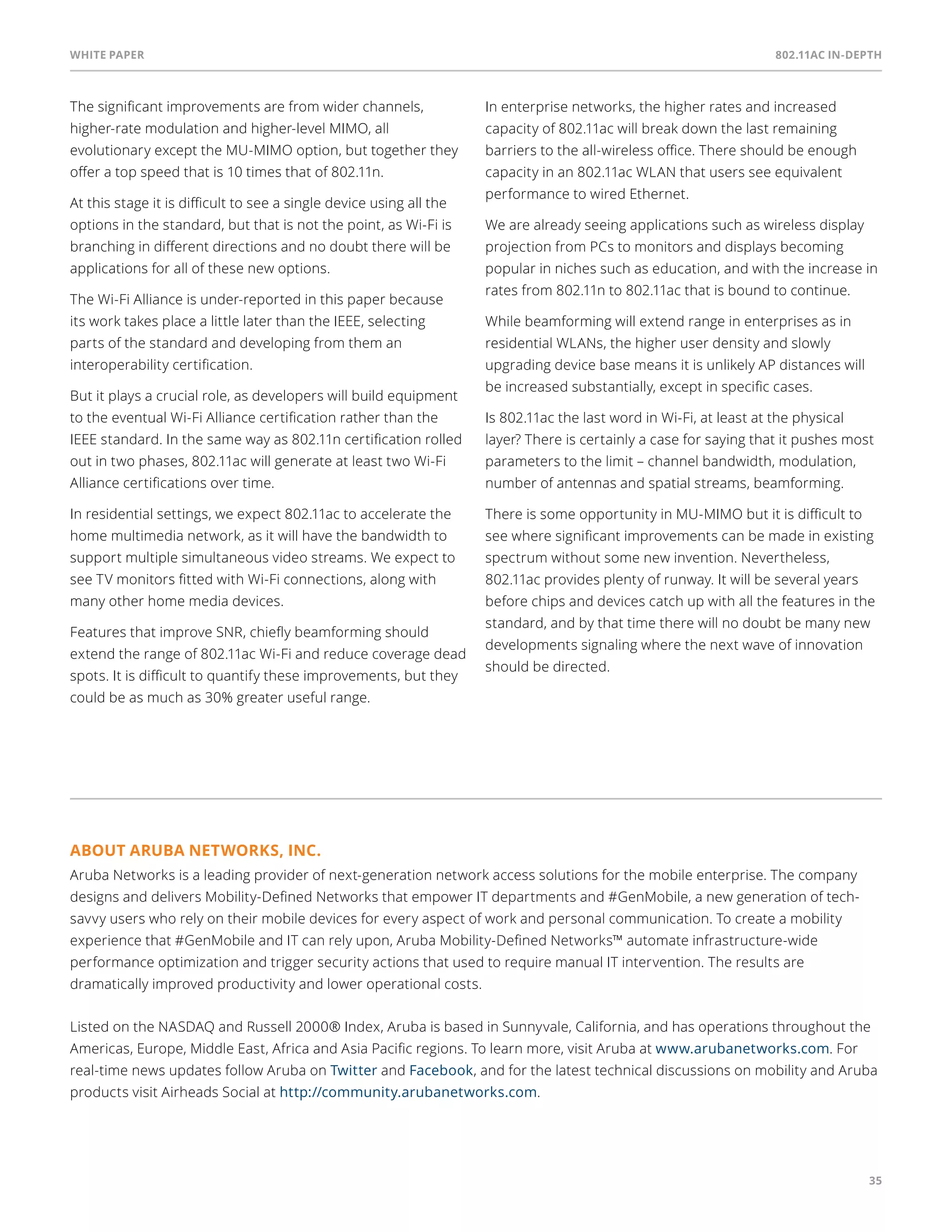 White paper 802.11ac In-Depth 
35 
The significant improvements are from wider channels, 
higher-rate modulation and higher-level MIMO, all 
evolutionary except the MU-MIMO option, but together they 
offer a top speed that is 10 times that of 802.11n. 
At this stage it is difficult to see a single device using all the 
options in the standard, but that is not the point, as Wi-Fi is 
branching in different directions and no doubt there will be 
applications for all of these new options. 
The Wi-Fi Alliance is under-reported in this paper because 
its work takes place a little later than the IEEE, selecting 
parts of the standard and developing from them an 
interoperability certification. 
But it plays a crucial role, as developers will build equipment 
to the eventual Wi-Fi Alliance certification rather than the 
IEEE standard. In the same way as 802.11n certification rolled 
out in two phases, 802.11ac will generate at least two Wi-Fi 
Alliance certifications over time. 
In residential settings, we expect 802.11ac to accelerate the 
home multimedia network, as it will have the bandwidth to 
support multiple simultaneous video streams. We expect to 
see TV monitors fitted with Wi-Fi connections, along with 
many other home media devices. 
Features that improve SNR, chiefly beamforming should 
extend the range of 802.11ac Wi-Fi and reduce coverage dead 
spots. It is difficult to quantify these improvements, but they 
could be as much as 30% greater useful range. 
In enterprise networks, the higher rates and increased 
capacity of 802.11ac will break down the last remaining 
barriers to the all-wireless office. There should be enough 
capacity in an 802.11ac WLAN that users see equivalent 
performance to wired Ethernet. 
We are already seeing applications such as wireless display 
projection from PCs to monitors and displays becoming 
popular in niches such as education, and with the increase in 
rates from 802.11n to 802.11ac that is bound to continue. 
While beamforming will extend range in enterprises as in 
residential WLANs, the higher user density and slowly 
upgrading device base means it is unlikely AP distances will 
be increased substantially, except in specific cases. 
Is 802.11ac the last word in Wi-Fi, at least at the physical 
layer? There is certainly a case for saying that it pushes most 
parameters to the limit – channel bandwidth, modulation, 
number of antennas and spatial streams, beamforming. 
There is some opportunity in MU-MIMO but it is difficult to 
see where significant improvements can be made in existing 
spectrum without some new invention. Nevertheless, 
802.11ac provides plenty of runway. It will be several years 
before chips and devices catch up with all the features in the 
standard, and by that time there will no doubt be many new 
developments signaling where the next wave of innovation 
should be directed. 
About Aruba Networks, Inc. 
Aruba Networks is a leading provider of next-generation network access solutions for the mobile enterprise. The company 
designs and delivers Mobility-Defined Networks that empower IT departments and #GenMobile, a new generation of tech-savvy 
users who rely on their mobile devices for every aspect of work and personal communication. To create a mobility 
experience that #GenMobile and IT can rely upon, Aruba Mobility-Defined Networks™ automate infrastructure-wide 
performance optimization and trigger security actions that used to require manual IT intervention. The results are 
dramatically improved productivity and lower operational costs. 
Listed on the NASDAQ and Russell 2000® Index, Aruba is based in Sunnyvale, California, and has operations throughout the 
Americas, Europe, Middle East, Africa and Asia Pacific regions. To learn more, visit Aruba at www.arubanetworks.com. For 
real-time news updates follow Aruba on Twitter and Facebook, and for the latest technical discussions on mobility and Aruba 
products visit Airheads Social at http://community.arubanetworks.com. 
 