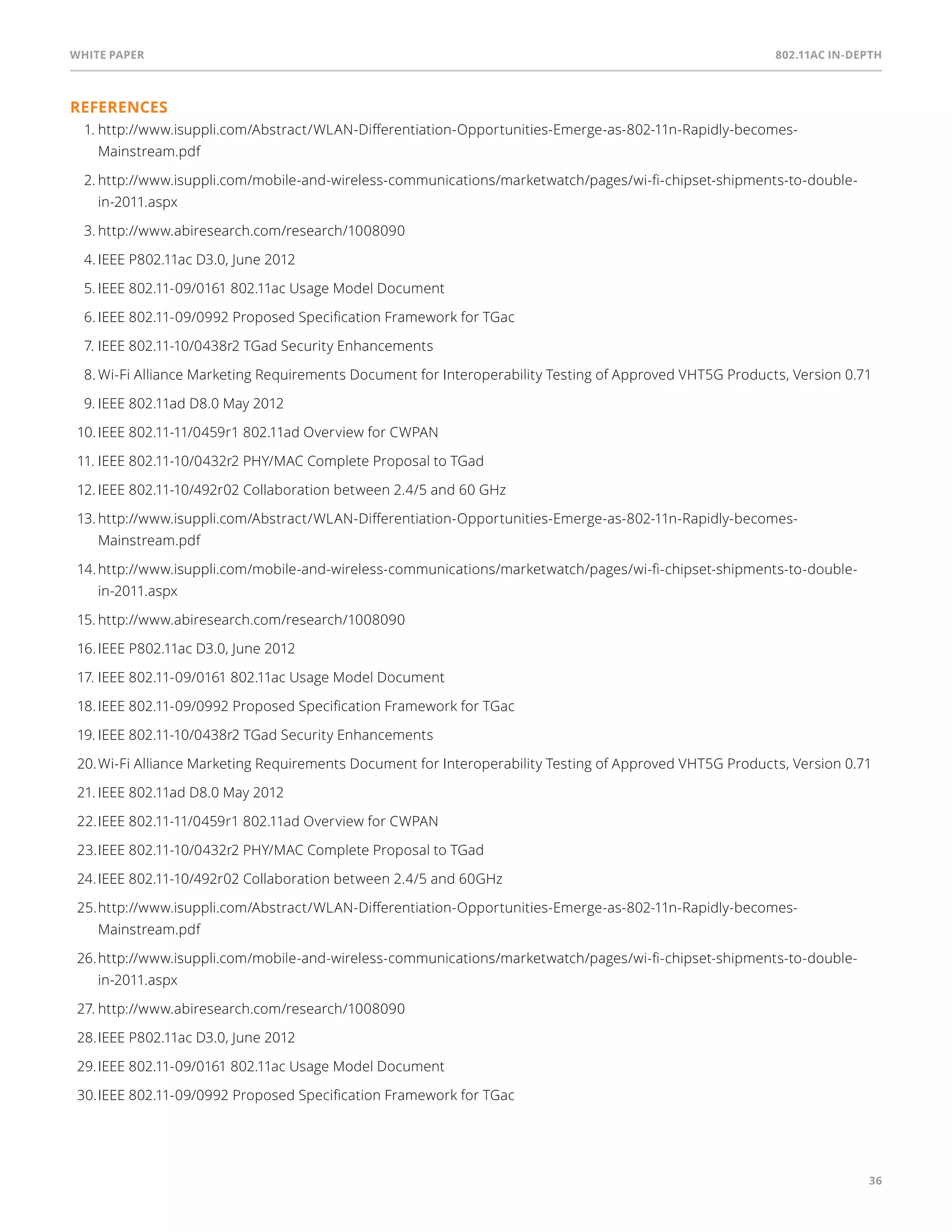 White paper 802.11ac In-Depth 
36 
References 
1. http://www.isuppli.com/Abstract/WLAN-Differentiation-Opportunities-Emerge-as-802-11n-Rapidly-becomes- 
Mainstream.pdf 
2. http://www.isuppli.com/mobile-and-wireless-communications/marketwatch/pages/wi-fi-chipset-shipments-to-double-in- 
2011.aspx 
3. http://www.abiresearch.com/research/1008090 
4. IEEE P802.11ac D3.0, June 2012 
5. IEEE 802.11-09/0161 802.11ac Usage Model Document 
6. IEEE 802.11-09/0992 Proposed Specification Framework for TGac 
7. IEEE 802.11-10/0438r2 TGad Security Enhancements 
8. Wi-Fi Alliance Marketing Requirements Document for Interoperability Testing of Approved VHT5G Products, Version 0.71 
9. IEEE 802.11ad D8.0 May 2012 
10. IEEE 802.11-11/0459r1 802.11ad Overview for CWPAN 
11. IEEE 802.11-10/0432r2 PHY/MAC Complete Proposal to TGad 
12. IEEE 802.11-10/492r02 Collaboration between 2.4/5 and 60 GHz 
13. http://www.isuppli.com/Abstract/WLAN-Differentiation-Opportunities-Emerge-as-802-11n-Rapidly-becomes- 
Mainstream.pdf 
14. http://www.isuppli.com/mobile-and-wireless-communications/marketwatch/pages/wi-fi-chipset-shipments-to-double-in- 
2011.aspx 
15. http://www.abiresearch.com/research/1008090 
16. IEEE P802.11ac D3.0, June 2012 
17. IEEE 802.11-09/0161 802.11ac Usage Model Document 
18. IEEE 802.11-09/0992 Proposed Specification Framework for TGac 
19. IEEE 802.11-10/0438r2 TGad Security Enhancements 
20. Wi-Fi Alliance Marketing Requirements Document for Interoperability Testing of Approved VHT5G Products, Version 0.71 
21. IEEE 802.11ad D8.0 May 2012 
22. IEEE 802.11-11/0459r1 802.11ad Overview for CWPAN 
23. IEEE 802.11-10/0432r2 PHY/MAC Complete Proposal to TGad 
24. IEEE 802.11-10/492r02 Collaboration between 2.4/5 and 60GHz 
25. http://www.isuppli.com/Abstract/WLAN-Differentiation-Opportunities-Emerge-as-802-11n-Rapidly-becomes- 
Mainstream.pdf 
26. http://www.isuppli.com/mobile-and-wireless-communications/marketwatch/pages/wi-fi-chipset-shipments-to-double-in- 
2011.aspx 
27. http://www.abiresearch.com/research/1008090 
28. IEEE P802.11ac D3.0, June 2012 
29. IEEE 802.11-09/0161 802.11ac Usage Model Document 
30. IEEE 802.11-09/0992 Proposed Specification Framework for TGac 
 