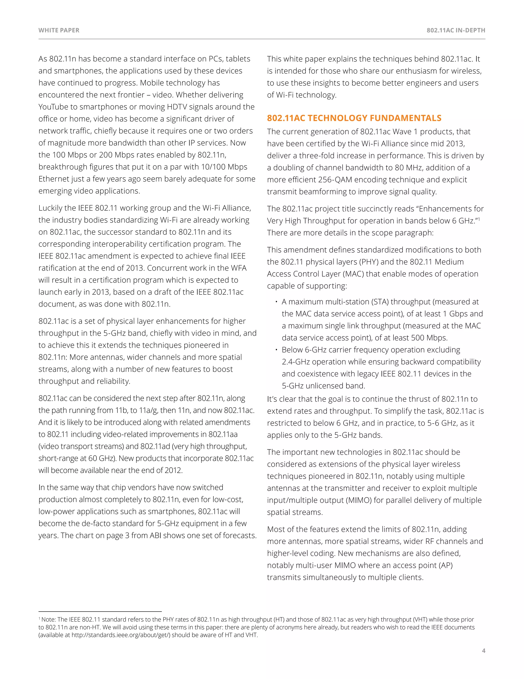 White paper 802.11ac In-Depth 
4 
As 802.11n has become a standard interface on PCs, tablets 
and smartphones, the applications used by these devices 
have continued to progress. Mobile technology has 
encountered the next frontier – video. Whether delivering 
YouTube to smartphones or moving HDTV signals around the 
office or home, video has become a significant driver of 
network traffic, chiefly because it requires one or two orders 
of magnitude more bandwidth than other IP services. Now 
the 100 Mbps or 200 Mbps rates enabled by 802.11n, 
breakthrough figures that put it on a par with 10/100 Mbps 
Ethernet just a few years ago seem barely adequate for some 
emerging video applications. 
Luckily the IEEE 802.11 working group and the Wi-Fi Alliance, 
the industry bodies standardizing Wi-Fi are already working 
on 802.11ac, the successor standard to 802.11n and its 
corresponding interoperability certification program. The 
IEEE 802.11ac amendment is expected to achieve final IEEE 
ratification at the end of 2013. Concurrent work in the WFA 
will result in a certification program which is expected to 
launch early in 2013, based on a draft of the IEEE 802.11ac 
document, as was done with 802.11n. 
802.11ac is a set of physical layer enhancements for higher 
throughput in the 5-GHz band, chiefly with video in mind, and 
to achieve this it extends the techniques pioneered in 
802.11n: More antennas, wider channels and more spatial 
streams, along with a number of new features to boost 
throughput and reliability. 
802.11ac can be considered the next step after 802.11n, along 
the path running from 11b, to 11a/g, then 11n, and now 802.11ac. 
And it is likely to be introduced along with related amendments 
to 802.11 including video-related improvements in 802.11aa 
(video transport streams) and 802.11ad (very high throughput, 
short-range at 60 GHz). New products that incorporate 802.11ac 
will become available near the end of 2012. 
In the same way that chip vendors have now switched 
production almost completely to 802.11n, even for low-cost, 
low-power applications such as smartphones, 802.11ac will 
become the de-facto standard for 5-GHz equipment in a few 
years. The chart on page 3 from ABI shows one set of forecasts. 
This white paper explains the techniques behind 802.11ac. It 
is intended for those who share our enthusiasm for wireless, 
to use these insights to become better engineers and users 
of Wi-Fi technology. 
802.11ac technology fundamentals 
The current generation of 802.11ac Wave 1 products, that 
have been certified by the Wi-Fi Alliance since mid 2013, 
deliver a three-fold increase in performance. This is driven by 
a doubling of channel bandwidth to 80 MHz, addition of a 
more efficient 256-QAM encoding technique and explicit 
transmit beamforming to improve signal quality. 
The 802.11ac project title succinctly reads “Enhancements for 
Very High Throughput for operation in bands below 6 GHz.”1 
There are more details in the scope paragraph: 
This amendment defines standardized modifications to both 
the 802.11 physical layers (PHY) and the 802.11 Medium 
Access Control Layer (MAC) that enable modes of operation 
capable of supporting: 
• A maximum multi-station (STA) throughput (measured at 
the MAC data service access point), of at least 1 Gbps and 
a maximum single link throughput (measured at the MAC 
data service access point), of at least 500 Mbps. 
• Below 6-GHz carrier frequency operation excluding 
2.4-GHz operation while ensuring backward compatibility 
and coexistence with legacy IEE 802.11 devices in the 
5-GHz unlicensed band. 
It’s clear that the goal is to continue the thrust of 802.11n to 
extend rates and throughput. To simplify the task, 802.11ac is 
restricted to below 6 GHz, and in practice, to 5-6 GHz, as it 
applies only to the 5-GHz bands. 
The important new technologies in 802.11ac should be 
considered as extensions of the physical layer wireless 
techniques pioneered in 802.11n, notably using multiple 
antennas at the transmitter and receiver to exploit multiple 
input/multiple output (MIMO) for parallel delivery of multiple 
spatial streams. 
Most of the features extend the limits of 802.11n, adding 
more antennas, more spatial streams, wider RF channels and 
higher-level coding. New mechanisms are also defined, 
notably multi-user MIMO where an access point (AP) 
transmits simultaneously to multiple clients. 
1 Note: The IEE 802.11 standard refers to the PHY rates of 802.11n as high throughput (HT) and those of 802.11ac as very high throughput (VHT) while those prior 
to 802.11n are non-HT. We will avoid using these terms in this paper: there are plenty of acronyms here already, but readers who wish to read the IEE documents 
(available at http://standards.ieee.org/about/get/) should be aware of HT and VHT. 
 