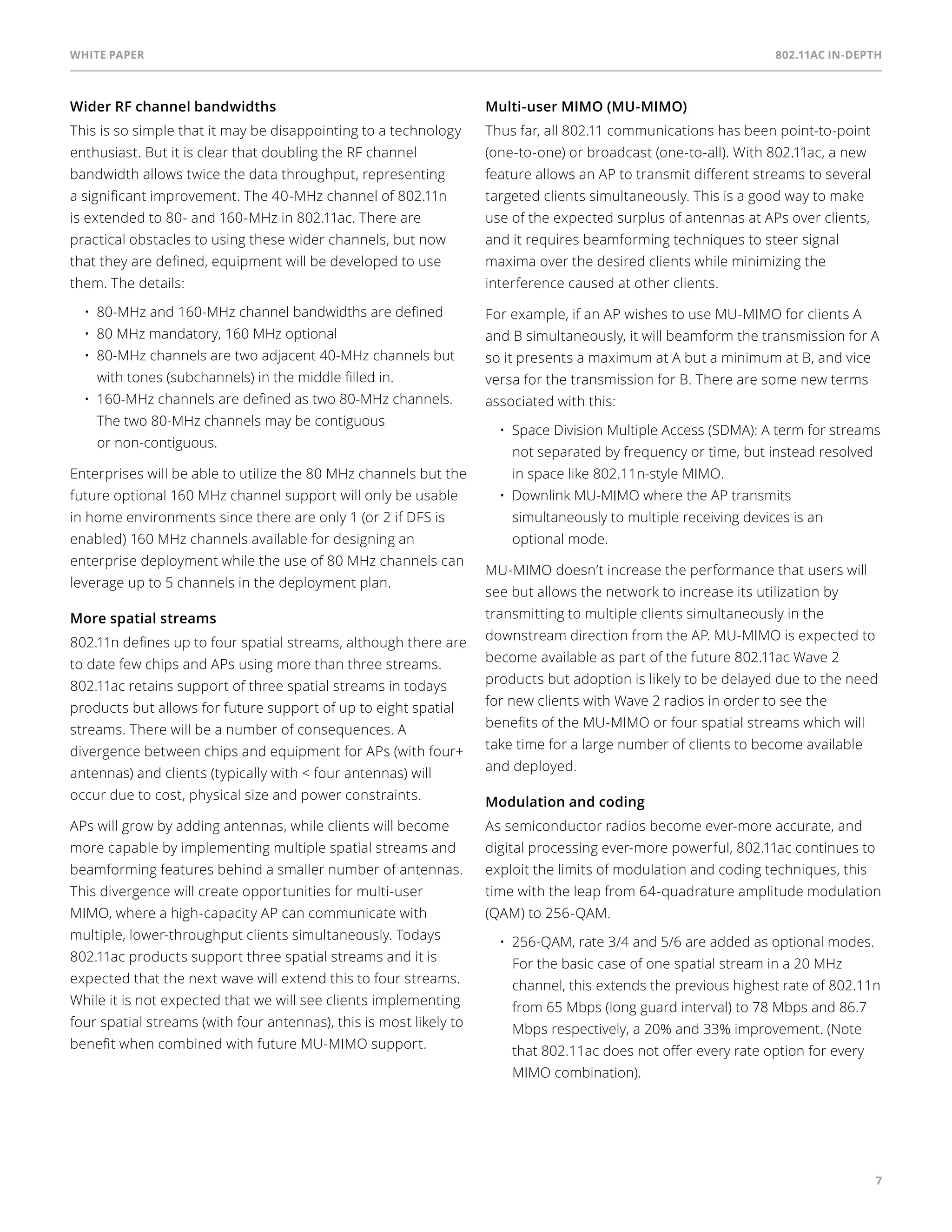 White paper 802.11ac In-Depth 
7 
Wider RF channel bandwidths 
This is so simple that it may be disappointing to a technology 
enthusiast. But it is clear that doubling the RF channel 
bandwidth allows twice the data throughput, representing 
a significant improvement. The 40-MHz channel of 802.11n 
is extended to 80- and 160-MHz in 802.11ac. There are 
practical obstacles to using these wider channels, but now 
that they are defined, equipment will be developed to use 
them. The details: 
• 80-MHz and 160-MHz channel bandwidths are defined 
• 80 MHz mandatory, 160 MHz optional 
• 80-MHz channels are two adjacent 40-MHz channels but 
with tones (subchannels) in the middle filled in. 
• 160-MHz channels are defined as two 80-MHz channels. 
The two 80-MHz channels may be contiguous 
or non-contiguous. 
Enterprises will be able to utilize the 80 MHz channels but the 
future optional 160 MHz channel support will only be usable 
in home environments since there are only 1 (or 2 if DFS is 
enabled) 160 MHz channels available for designing an 
enterprise deployment while the use of 80 MHz channels can 
leverage up to 5 channels in the deployment plan. 
More spatial streams 
802.11n defines up to four spatial streams, although there are 
to date few chips and APs using more than three streams. 
802.11ac retains support of three spatial streams in todays 
products but allows for future support of up to eight spatial 
streams. There will be a number of consequences. A 
divergence between chips and equipment for APs (with four+ 
antennas) and clients (typically with < four antennas) will 
occur due to cost, physical size and power constraints. 
APs will grow by adding antennas, while clients will become 
more capable by implementing multiple spatial streams and 
beamforming features behind a smaller number of antennas. 
This divergence will create opportunities for multi-user 
MIMO, where a high-capacity AP can communicate with 
multiple, lower-throughput clients simultaneously. Todays 
802.11ac products support three spatial streams and it is 
expected that the next wave will extend this to four streams. 
While it is not expected that we will see clients implementing 
four spatial streams (with four antennas), this is most likely to 
benefit when combined with future MU-MIMO support. 
Multi-user MIMO (MU-MIMO) 
Thus far, all 802.11 communications has been point-to-point 
(one-to-one) or broadcast (one-to-all). With 802.11ac, a new 
feature allows an AP to transmit different streams to several 
targeted clients simultaneously. This is a good way to make 
use of the expected surplus of antennas at APs over clients, 
and it requires beamforming techniques to steer signal 
maxima over the desired clients while minimizing the 
interference caused at other clients. 
For example, if an AP wishes to use MU-MIMO for clients A 
and B simultaneously, it will beamform the transmission for A 
so it presents a maximum at A but a minimum at B, and vice 
versa for the transmission for B. There are some new terms 
associated with this: 
• Space Division Multiple Access (SDMA): A term for streams 
not separated by frequency or time, but instead resolved 
in space like 802.11n-style MIMO. 
• Downlink MU-MIMO where the AP transmits 
simultaneously to multiple receiving devices is an 
optional mode. 
MU-MIMO doesn’t increase the performance that users will 
see but allows the network to increase its utilization by 
transmitting to multiple clients simultaneously in the 
downstream direction from the AP. MU-MIMO is expected to 
become available as part of the future 802.11ac Wave 2 
products but adoption is likely to be delayed due to the need 
for new clients with Wave 2 radios in order to see the 
benefits of the MU-MIMO or four spatial streams which will 
take time for a large number of clients to become available 
and deployed. 
Modulation and coding 
As semiconductor radios become ever-more accurate, and 
digital processing ever-more powerful, 802.11ac continues to 
exploit the limits of modulation and coding techniques, this 
time with the leap from 64-quadrature amplitude modulation 
(QAM) to 256-QAM. 
• 256-QAM, rate 3/4 and 5/6 are added as optional modes. 
For the basic case of one spatial stream in a 20 MHz 
channel, this extends the previous highest rate of 802.11n 
from 65 Mbps (long guard interval) to 78 Mbps and 86.7 
Mbps respectively, a 20% and 33% improvement. (Note 
that 802.11ac does not offer every rate option for every 
MIMO combination). 
 