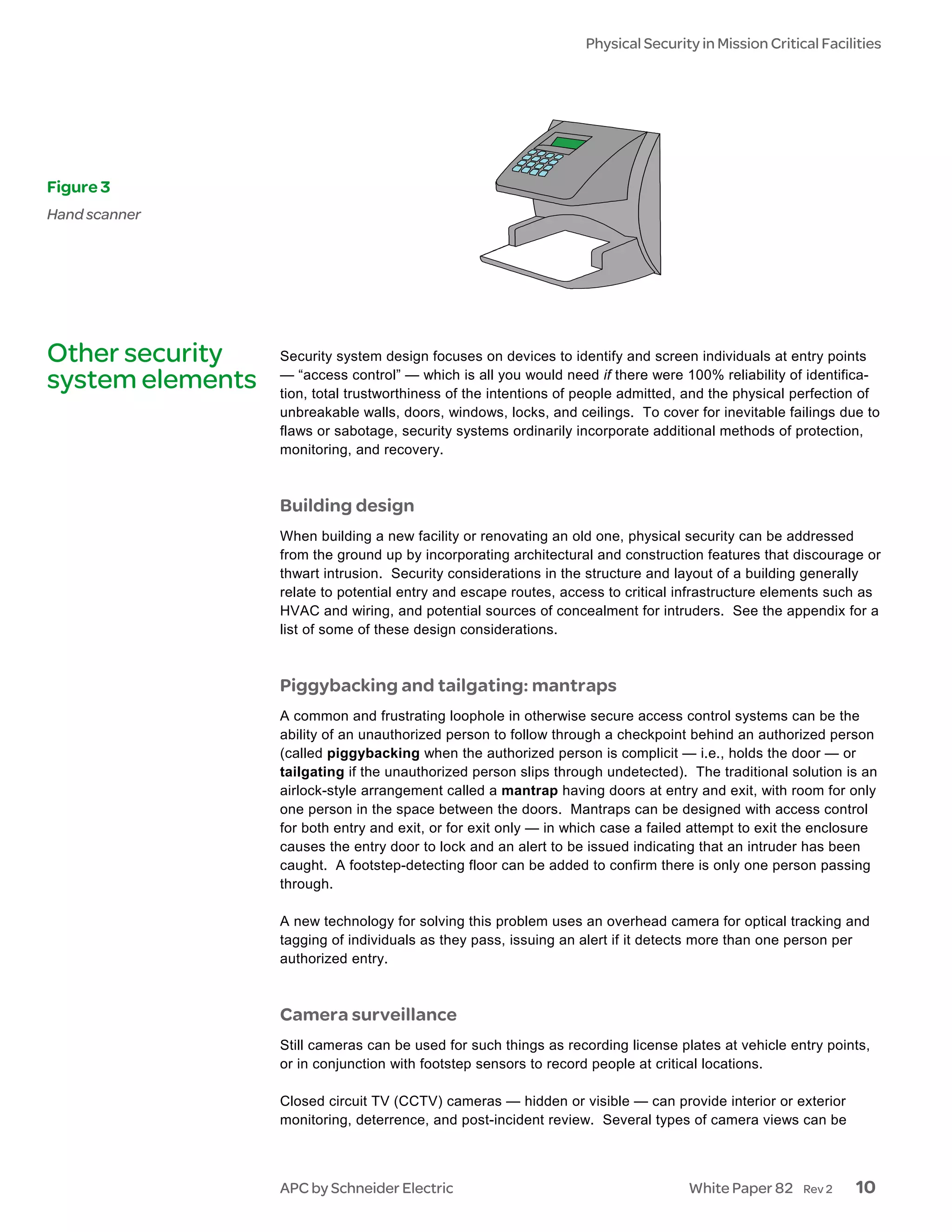 Physical Security in Mission Critical Facilities




Figure 3
Hand scanner




Other security    Security system design focuses on devices to identify and screen individuals at entry points
                  — “access control” — which is all you would need if there were 100% reliability of identifica-
system elements   tion, total trustworthiness of the intentions of people admitted, and the physical perfection of
                  unbreakable walls, doors, windows, locks, and ceilings. To cover for inevitable failings due to
                  flaws or sabotage, security systems ordinarily incorporate additional methods of protection,
                  monitoring, and recovery.



                  Building design
                  When building a new facility or renovating an old one, physical security can be addressed
                  from the ground up by incorporating architectural and construction features that discourage or
                  thwart intrusion. Security considerations in the structure and layout of a building generally
                  relate to potential entry and escape routes, access to critical infrastructure elements such as
                  HVAC and wiring, and potential sources of concealment for intruders. See the appendix for a
                  list of some of these design considerations.



                  Piggybacking and tailgating: mantraps
                  A common and frustrating loophole in otherwise secure access control systems can be the
                  ability of an unauthorized person to follow through a checkpoint behind an authorized person
                  (called piggybacking when the authorized person is complicit — i.e., holds the door — or
                  tailgating if the unauthorized person slips through undetected). The traditional solution is an
                  airlock-style arrangement called a mantrap having doors at entry and exit, with room for only
                  one person in the space between the doors. Mantraps can be designed with access control
                  for both entry and exit, or for exit only — in which case a failed attempt to exit the enclosure
                  causes the entry door to lock and an alert to be issued indicating that an intruder has been
                  caught. A footstep-detecting floor can be added to confirm there is only one person passing
                  through.

                  A new technology for solving this problem uses an overhead camera for optical tracking and
                  tagging of individuals as they pass, issuing an alert if it detects more than one person per
                  authorized entry.



                  Camera surveillance
                  Still cameras can be used for such things as recording license plates at vehicle entry points,
                  or in conjunction with footstep sensors to record people at critical locations.

                  Closed circuit TV (CCTV) cameras — hidden or visible — can provide interior or exterior
                  monitoring, deterrence, and post-incident review. Several types of camera views can be



                  APC by Schneider Electric                                        White Paper 82     Rev 2   10
 