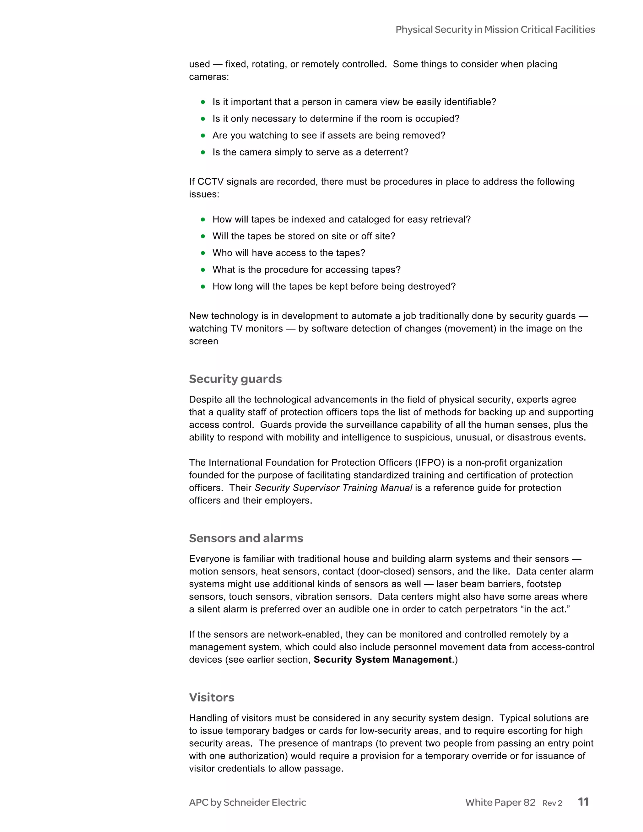 Physical Security in Mission Critical Facilities


used — fixed, rotating, or remotely controlled. Some things to consider when placing
cameras:

  • Is it important that a person in camera view be easily identifiable?
  • Is it only necessary to determine if the room is occupied?
  • Are you watching to see if assets are being removed?
  • Is the camera simply to serve as a deterrent?

If CCTV signals are recorded, there must be procedures in place to address the following
issues:

  • How will tapes be indexed and cataloged for easy retrieval?
  • Will the tapes be stored on site or off site?
  • Who will have access to the tapes?
  • What is the procedure for accessing tapes?
  • How long will the tapes be kept before being destroyed?

New technology is in development to automate a job traditionally done by security guards —
watching TV monitors — by software detection of changes (movement) in the image on the
screen



Security guards
Despite all the technological advancements in the field of physical security, experts agree
that a quality staff of protection officers tops the list of methods for backing up and supporting
access control. Guards provide the surveillance capability of all the human senses, plus the
ability to respond with mobility and intelligence to suspicious, unusual, or disastrous events.

The International Foundation for Protection Officers (IFPO) is a non-profit organization
founded for the purpose of facilitating standardized training and certification of protection
officers. Their Security Supervisor Training Manual is a reference guide for protection
officers and their employers.



Sensors and alarms
Everyone is familiar with traditional house and building alarm systems and their sensors —
motion sensors, heat sensors, contact (door-closed) sensors, and the like. Data center alarm
systems might use additional kinds of sensors as well — laser beam barriers, footstep
sensors, touch sensors, vibration sensors. Data centers might also have some areas where
a silent alarm is preferred over an audible one in order to catch perpetrators “in the act.”

If the sensors are network-enabled, they can be monitored and controlled remotely by a
management system, which could also include personnel movement data from access-control
devices (see earlier section, Security System Management.)



Visitors
Handling of visitors must be considered in any security system design. Typical solutions are
to issue temporary badges or cards for low-security areas, and to require escorting for high
security areas. The presence of mantraps (to prevent two people from passing an entry point
with one authorization) would require a provision for a temporary override or for issuance of
visitor credentials to allow passage.


APC by Schneider Electric                                           White Paper 82     Rev 2    11
 