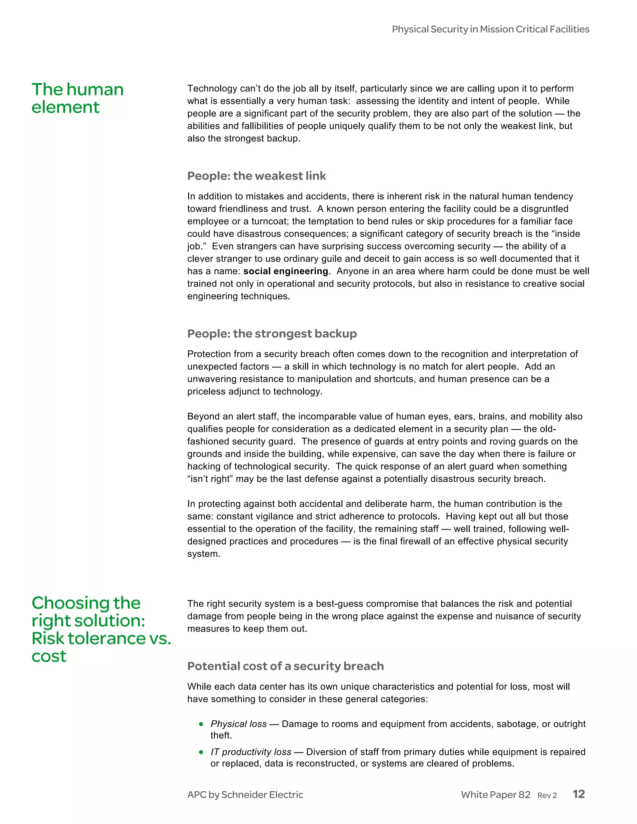 Physical Security in Mission Critical Facilities




The human            Technology can’t do the job all by itself, particularly since we are calling upon it to perform
                     what is essentially a very human task: assessing the identity and intent of people. While
element              people are a significant part of the security problem, they are also part of the solution — the
                     abilities and fallibilities of people uniquely qualify them to be not only the weakest link, but
                     also the strongest backup.



                     People: the weakest link
                     In addition to mistakes and accidents, there is inherent risk in the natural human tendency
                     toward friendliness and trust. A known person entering the facility could be a disgruntled
                     employee or a turncoat; the temptation to bend rules or skip procedures for a familiar face
                     could have disastrous consequences; a significant category of security breach is the “inside
                     job.” Even strangers can have surprising success overcoming security — the ability of a
                     clever stranger to use ordinary guile and deceit to gain access is so well documented that it
                     has a name: social engineering. Anyone in an area where harm could be done must be well
                     trained not only in operational and security protocols, but also in resistance to creative social
                     engineering techniques.



                     People: the strongest backup
                     Protection from a security breach often comes down to the recognition and interpretation of
                     unexpected factors — a skill in which technology is no match for alert people. Add an
                     unwavering resistance to manipulation and shortcuts, and human presence can be a
                     priceless adjunct to technology.

                     Beyond an alert staff, the incomparable value of human eyes, ears, brains, and mobility also
                     qualifies people for consideration as a dedicated element in a security plan — the old-
                     fashioned security guard. The presence of guards at entry points and roving guards on the
                     grounds and inside the building, while expensive, can save the day when there is failure or
                     hacking of technological security. The quick response of an alert guard when something
                     “isn’t right” may be the last defense against a potentially disastrous security breach.

                     In protecting against both accidental and deliberate harm, the human contribution is the
                     same: constant vigilance and strict adherence to protocols. Having kept out all but those
                     essential to the operation of the facility, the remaining staff — well trained, following well-
                     designed practices and procedures — is the final firewall of an effective physical security
                     system.




Choosing the         The right security system is a best-guess compromise that balances the risk and potential
                     damage from people being in the wrong place against the expense and nuisance of security
right solution:      measures to keep them out.
Risk tolerance vs.
cost                 Potential cost of a security breach
                     While each data center has its own unique characteristics and potential for loss, most will
                     have something to consider in these general categories:

                       • Physical loss — Damage to rooms and equipment from accidents, sabotage, or outright
                          theft.
                       • IT productivity loss — Diversion of staff from primary duties while equipment is repaired
                          or replaced, data is reconstructed, or systems are cleared of problems.


                     APC by Schneider Electric                                           White Paper 82     Rev 2      12
 